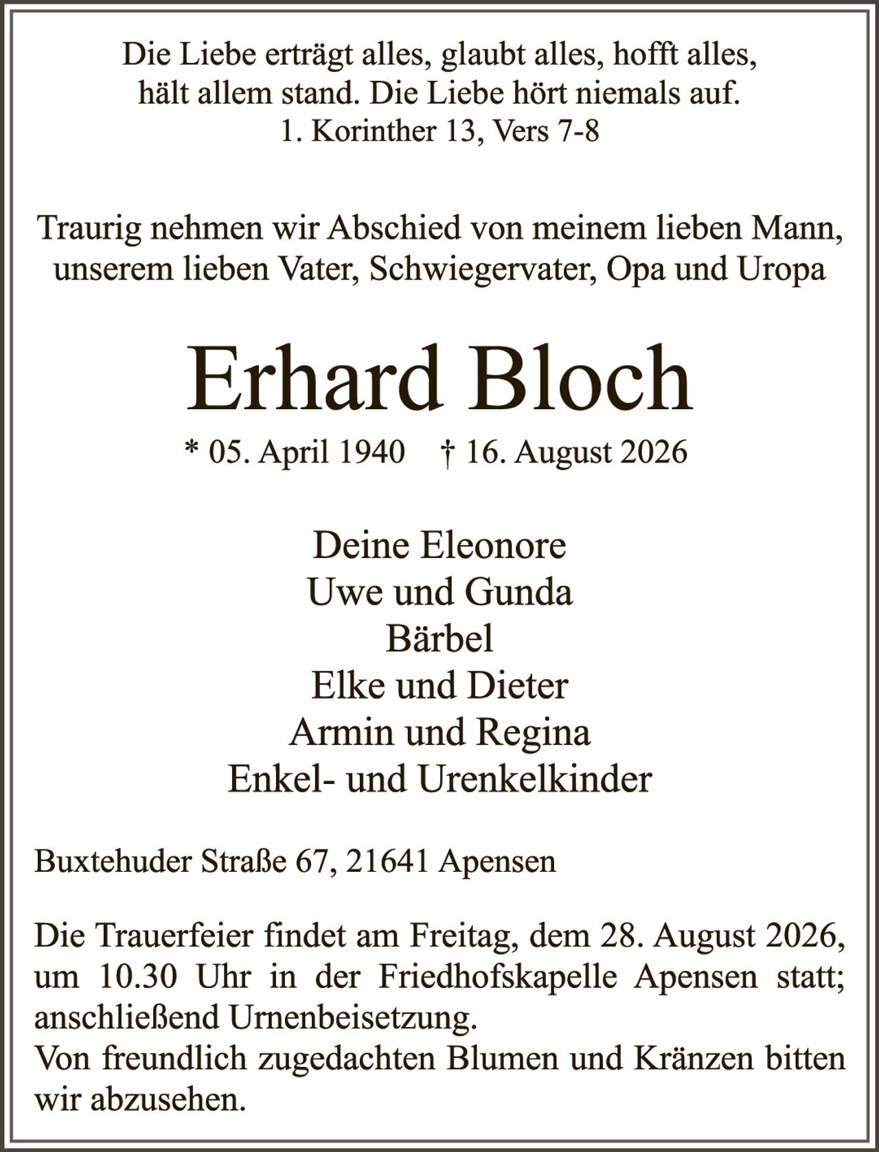 <p>Die Liebe erträgt alles, glaubt alles, hofft alles, hält allem stand. Die Liebe hört niemals auf.<br>1. Korinther 13, Vers 7-8</p>

<p>Traurig nehmen wir Abschied von meinem lieben Mann, unserem lieben Vater, Schwiegervater, Opa and Uropa</p>

<p><strong>Erhard Bloch</strong><br>* 05. April 1940 † 16. August 2026</p>

<p>Deine Eleonore<br>Uwe und Gunda<br>Bärbel<br>Elke und Dieter<br>Armin und Regina<br>Enkel- und Urenkelkinder</p>

<p>Buxtehuder Straße 67, 21641 Apensen</p>

<p>Die Trauerfeier findet am Freitag, dem 28. August 2026, um 10.30 Uhr in der Friedhofskapelle Apensen statt; anschließend Urnenbeisetzung.<br>Von freundlich zugedachten Blumen und Kränzen bitten wir abzusehen.</p>