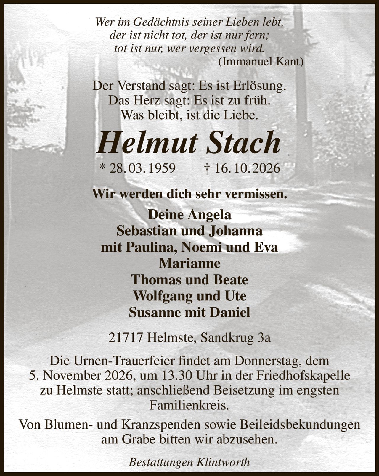 Wer im Gedächtnis seiner Lieben lebt,
der ist nicht tot, der ist nur fern;
tot ist nur, wer vergessen wird.
(Immanuel Kant)      
Der Verstand sagt: Es ist Erlösung.
Das Herz sagt: Es ist zu früh.
Was bleibt, ist die Liebe.
Helmut Stach
* 28. 03. 1959  † 16. 10. 2026
Wir werden dich sehr vermissen.
Deine Angela
Sebastian und Johanna
mit Paulina, Noemi und Eva
Marianne
Thomas und Beate
Wolfgang und Ute
Susanne mit Daniel
21717 Helmste, Sandkrug 3a

Die Urnen-Trauerfeier findet am Donnerstag, dem
5. November 2026, um 13.30 Uhr in der Friedhofskapelle
zu Helmste statt; anschließend Beisetzung im engsten
Familienkreis.
Von Blumen- und Kranzspenden sowie Beileidsbekundungen am Grabe bitten wir abzusehen.
Bestattungen Klintworth