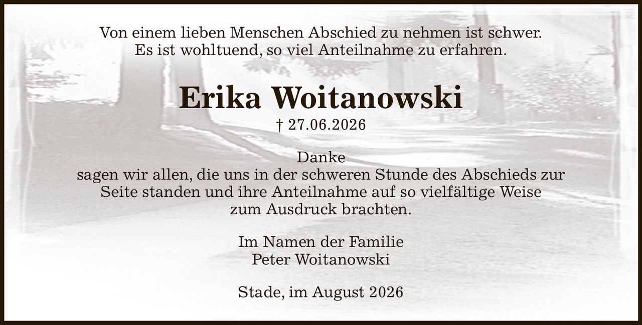 Von einem lieben Menschen Abschied zu nehmen ist schwer.
Es ist wohltuend, so viel Anteilnahme zu erfahren.
Erika Woitanowski
† 27.06.2026
Danke
sagen wir allen, die uns in der schweren Stunde des Abschieds zur
Seite standen und ihre Anteilnahme auf so vielfältige Weise
zum Ausdruck brachten.
Im Namen der Familie
Peter Woitanowski
Stade, im August 2026