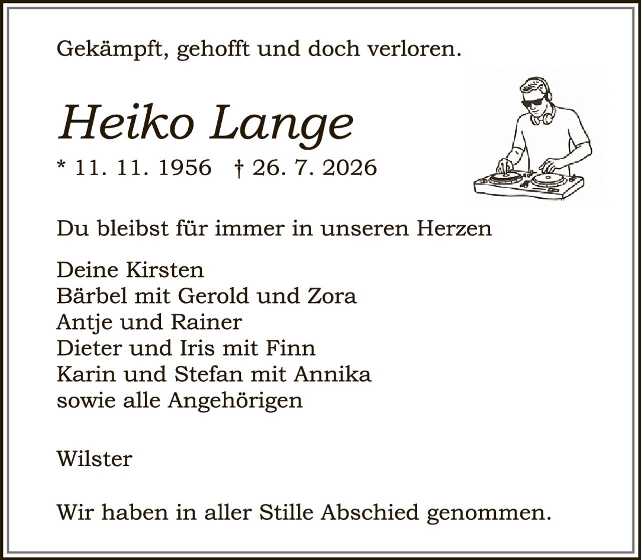 <p>Gekämpft, gehofft und doch verloren.</p>

<p><i>Heiko Lange</i><br>
* 11. 11. 1956  † 26. 7. 2026</p>

<p>Du bleibst für immer in unseren Herzen</p>

<p>Deine Kirsten<br>
Bärbel mit Gerold und Zora<br>
Antje und Rainer<br>
Dieter und Iris mit Finn<br>
Karin und Stefan mit Annika<br>
sowie alle Angehörigen</p>

<p>Wilster</p>

<p>Wir haben in aller Stille Abschied genommen.</p>