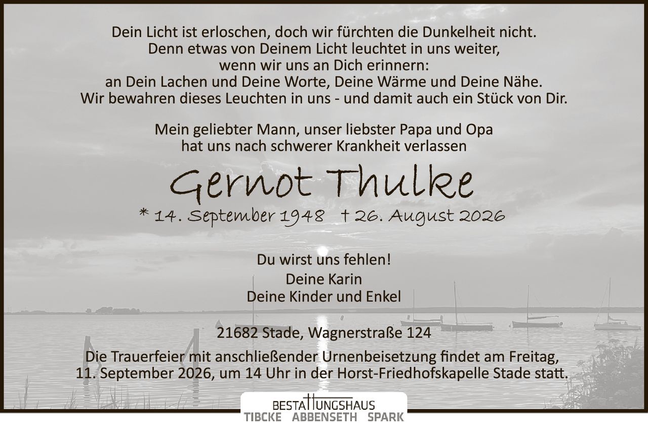 <p>Dein Licht ist erloschen, doch wir fürchten die Dunkelheit nicht.
Denn etwas von Deinem Licht leuchtet in uns weiter,
wenn wir uns an Dich erinnern:
an Dein Lachen und Deine Worte, Deine Wärme und Deine Nähe.
Wir bewahren dieses Leuchten in uns - und damit auch ein Stück von Dir.</p>

<p>Mein geliebter Mann, unser liebster Papa und Opa
hat uns nach schwerer Krankheit verlassen</p>

<p><strong>Gernot Thulke</strong>
* 14. September 1948 † 26. August 2026</p>

<p>Du wirst uns fehlen!
Deine Karin
Deine Kinder und Enkel</p>

<p>21682 Stade, Wagnerstraße 124</p>

<p>Die Trauerfeier mit anschließender Urnenbeisetzung findet am Freitag,
11. September 2026, um 14 Uhr in der Horst-Friedhofskapelle Stade statt.</p>