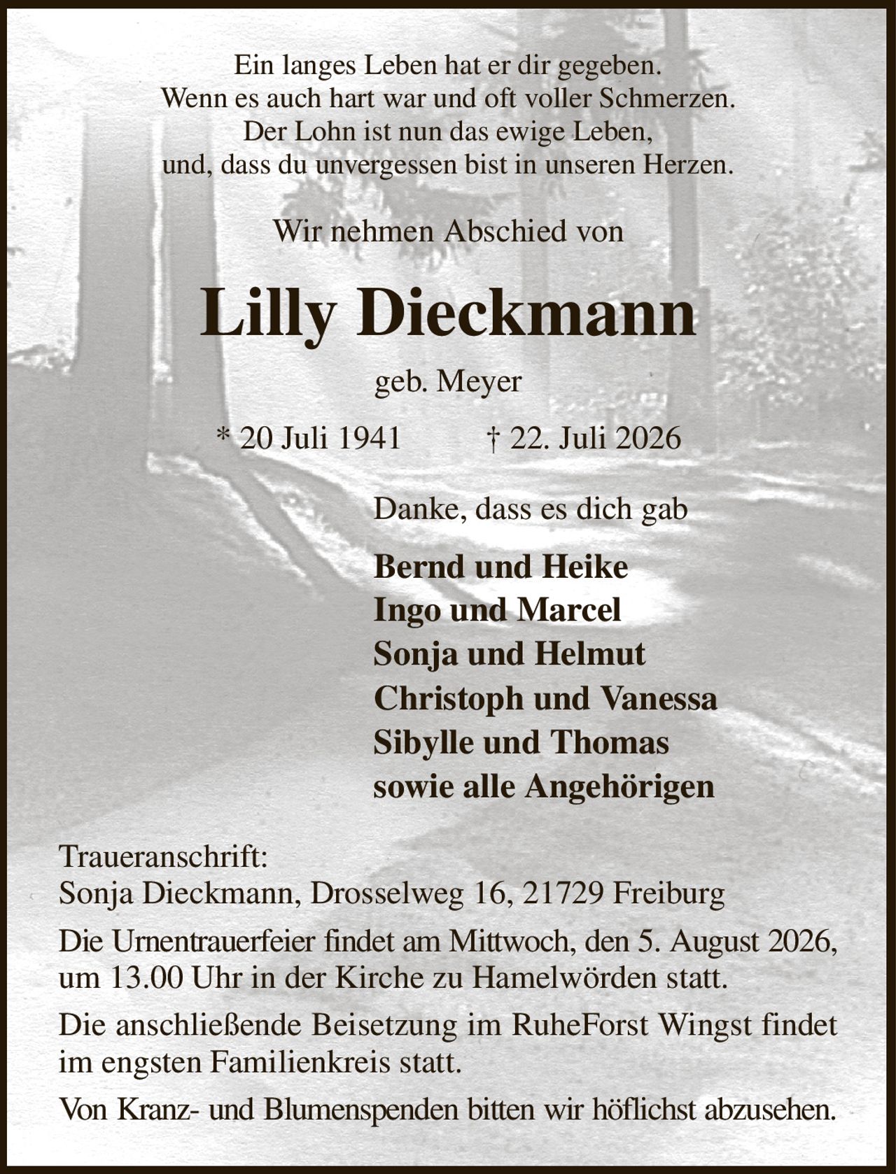 Ein langes Leben hat er dir gegeben.
Wenn es auch hart war und oft voller Schmerzen.
Der Lohn ist nun das ewige Leben,
und, dass du unvergessen bist in unseren Herzen.
Wir nehmen Abschied von
Lilly Dieckmann
geb. Meyer
* 20 Juli 1941          † 22. Juli 2026
Danke, dass es dich gab
Bernd und Heike
Ingo und Marcel
Sonja und Helmut
Christoph und Vanessa
Sibylle und Thomas
sowie alle Angehörigen               
Traueranschrift:
Sonja Dieckmann, Drosselweg 16, 21729 Freiburg
Die Urnentrauerfeier findet am Mittwoch, den 5. August 2026, um 13.00 Uhr in der Kirche zu Hamelwörden statt.
Die anschließende Beisetzung im RuheForst Wingst findet im engsten Familienkreis statt.
Von Kranz- und Blumenspenden bitten wir höflichst abzusehen.