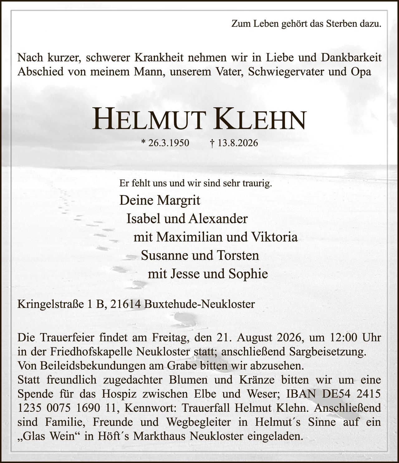 <p>Zum Leben gehört das Sterben dazu.</p>

<p>Nach kurzer, schwerer Krankheit nehmen wir in Liebe und Dankbarkeit Abschied von meinem Mann, unserem Vater, Schwiegervater und Opa</p>

<p><strong>Helmut Klehn</strong></p>

<p>* 26.3.1950       † 13.8.2026</p>

<p>Er fehlt uns und wir sind sehr traurig.</p>

<p><strong>Deine Margrit</strong><br>
Isabel und Alexander<br>
mit Maximilian und Viktoria<br>
Susanne und Torsten<br>
mit Jesse und Sophie</p>

<p>Kringelstraße 1 B, 21614 Buxtehude-Neukloster</p>

<p>Die Trauerfeier findet am Freitag, den 21. August 2026, um 12:00 Uhr in der Friedhofskapelle Neukloster statt; anschließend Sargbeisetzung. Von Beileidesbekkundungen am Grabe bitten wir abzusehen. Statt freundlich zugedachter Blumen und Kränze bitten wir um eine Spende für das Hospiz zwischen Elbe und Weser; IBAN DE54 2415 1235 0075 1690 11, Kennwort: Trauerfall Helmut Klehn. Anschließend sind Familie, Freunde und Wegbegleiter in Helmut´s Sinne auf ein „Glas Wein" in Höft´s Markthaus Neukloster eingeladen.</p>