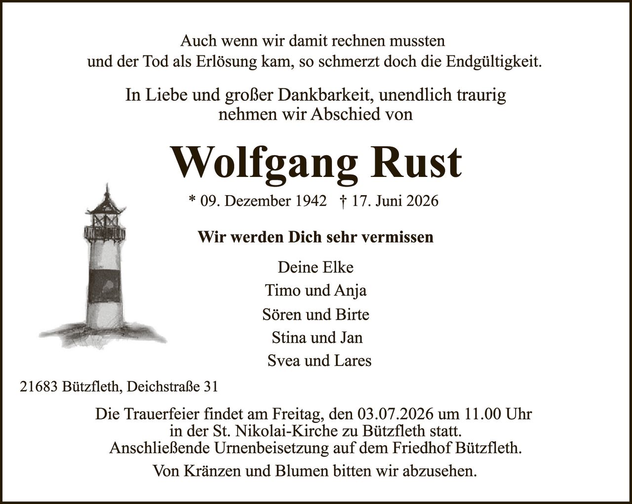 <p>Auch wenn wir damit rechnen mussten und der Tod als Erlösung kam, so schmerzt doch die Endgültigkeit.</p>

<p>In Liebe und großer Dankbarkeit, unendlich traurig nehmen wir Abschied von</p>

<p><strong>Wolfgang Rust</strong></p>

<p>* 09. Dezember 1942 † 17. Juni 2026</p>

<p><strong>Wir werden Dich sehr vermissen</strong></p>

<p>Deine Elke<br>
Timo und Anja<br>
Sören und Birte<br>
Stina und Jan<br>
Svea und Lares</p>

<p>21683 Bützfleth, Deichstraße 31</p>

<p>Die Trauerfeier findet am Freitag, den 03.07.2026 um 11.00 Uhr in der St. Nikolai-Kirche zu Bützfleth statt.<br>
Anschließende Urnenbeisetzung auf dem Friedhof Bützfleth.<br>
Von Kränzen und Blumen bitten wir abzusehen.</p>