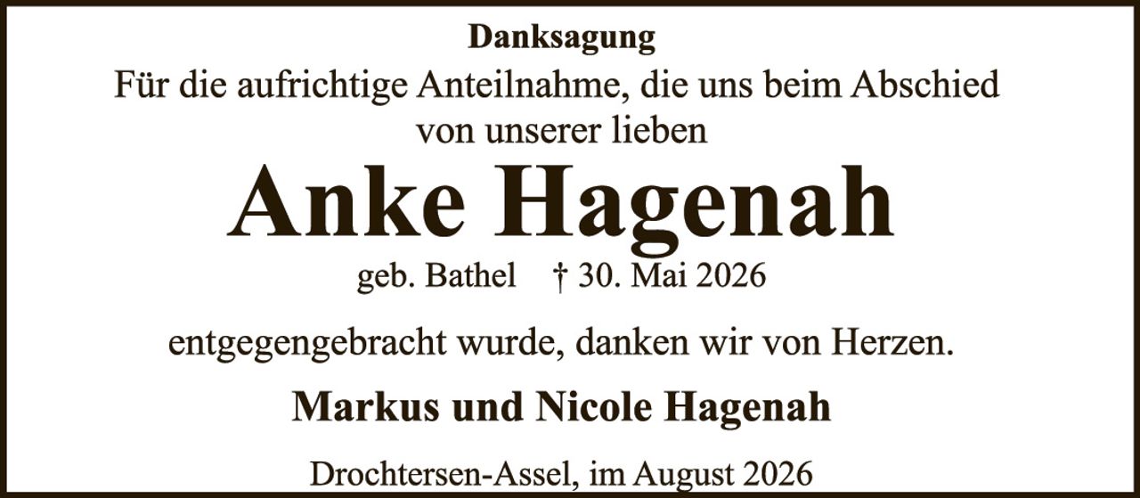 <p><strong>Danksagung</strong></p><p>Für die aufrichtige Anteilnahme, die uns beim Abschied von unserer lieben</p><p><strong>Anke Hagenah</strong></p><p>geb. Bathel † 30. Mai 2026</p><p>entgegengebracht wurde, danken wir von Herzen.</p><p><strong>Markus und Nicole Hagenah</strong></p><p>Drochtersen-Assel, im August 2026</p>