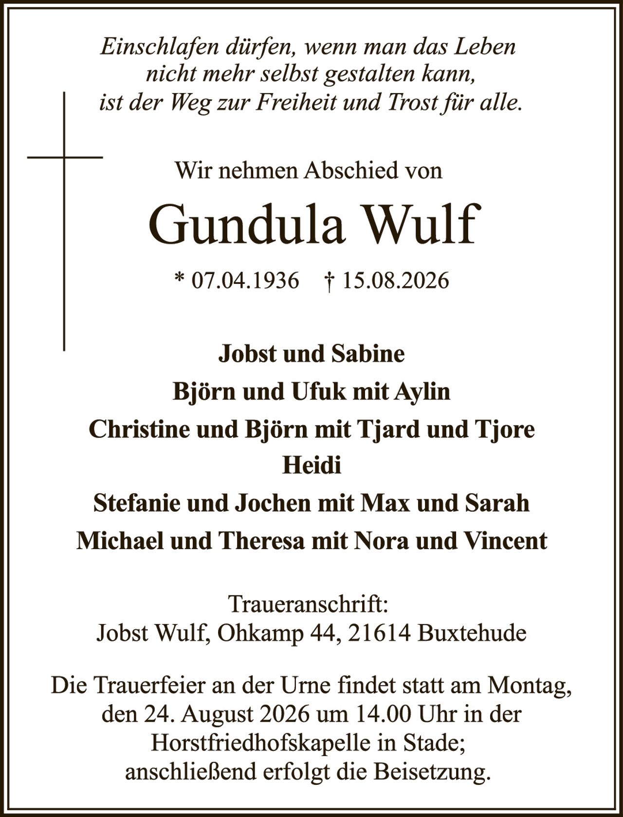<p><i>Einschlafen dürfen, wenn man das Leben nicht mehr selbst gestalten kann, ist der Weg zur Freiheit und Trost für alle.</i></p>

<p>Wir nehmen Abschied von</p>

<p><strong>Gundula Wulf</strong><br>* 07.04.1936 † 15.08.2026</p>

<p><strong>Jobst und Sabine<br>Björn und Ufuk mit Aylin<br>Christine und Björn mit Tjard und Tjore Heidi<br>Stefanie und Jochen mit Max und Sarah<br>Michael und Theresa mit Nora und Vincent</strong></p>

<p><strong>Traueranschrift:</strong><br>Jobst Wulf, Ohkamp 44, 21614 Buxtehude</p>

<p>Die Trauerfeier an der Urne findet statt am Montag, den 24. August 2026 um 14.00 Uhr in der Horstfriedhofskapelle in Stade; anschließend erfolgt die Beisetzung.</p>