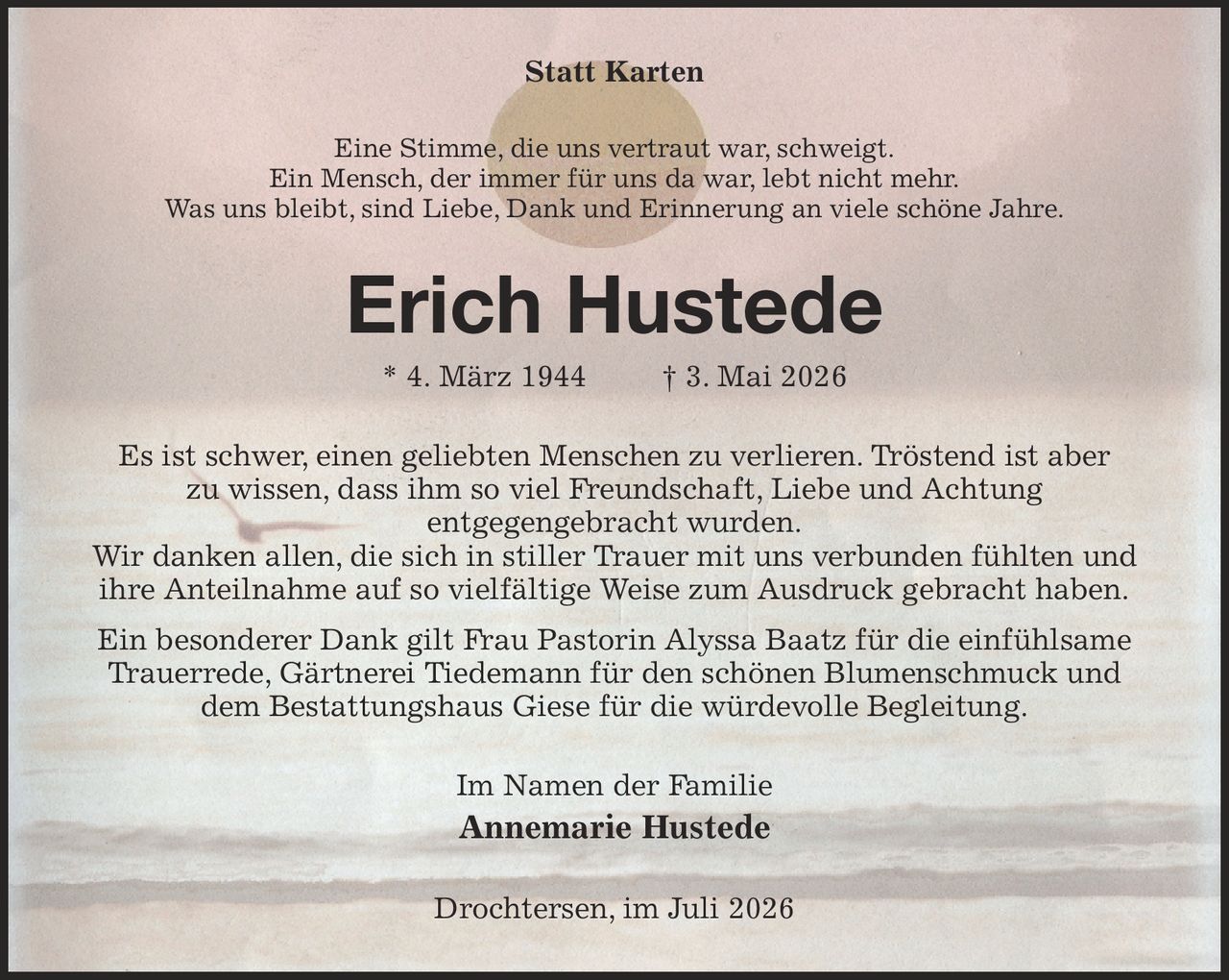 Statt Karten
Eine Stimme, die uns vertraut war, schweigt.
Ein Mensch, der immer für uns da war, lebt nicht mehr.
Was uns bleibt, sind Liebe, Dank und Erinnerung an viele schöne Jahre.
Erich Hustede
* 4. März 1944   † 3. Mai 2026
Es ist schwer, einen geliebten Menschen zu verlieren. Tröstend ist aber
zu wissen, dass ihm so viel Freundschaft, Liebe und Achtung
entgegengebracht wurden.
Wir danken allen, die sich in stiller Trauer mit uns verbunden fühlten und ihre Anteilnahme auf so vielfältige Weise zum Ausdruck gebracht haben.
Ein besonderer Dank gilt Frau Pastorin Alyssa Baatz für die einfühlsame Trauerrede, Gärtnerei Tiedemann für den schönen Blumenschmuck und dem Bestattungshaus Giese für die würdevolle Begleitung.
Im Namen der Familie
Annemarie Hustede
Drochtersen, im Juli 2026