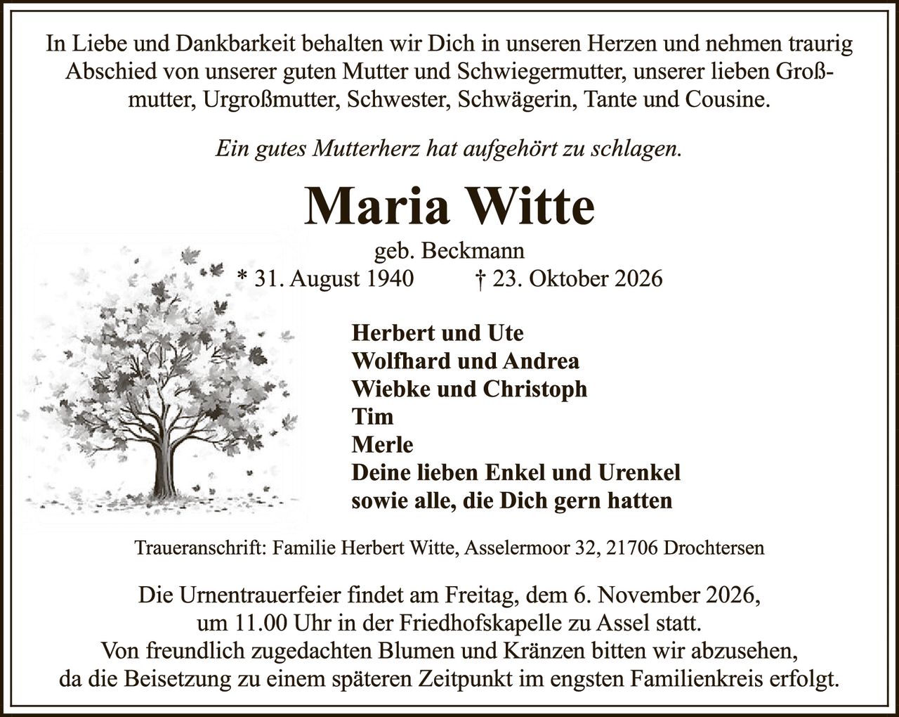 <p>In Liebe und Dankbarkeit behalten wir Dich in unseren Herzen und nehmen traurig Abschied von unserer guten Mutter und Schwiegermutter, unserer lieben Großmutter, Urgroßmutter, Schwester, Schwägerin, Tante und Cousine.</p>

<p><i>Ein gutes Mutterherz hat aufgehört zu schlagen.</i></p>

<p><strong>Maria Witte</strong><br>geb. Beckmann<br>* 31. August 1940 † 23. Oktober 2026</p>

<p><strong>Herbert und Ute<br>Wolfhard und Andrea<br>Wiebke und Christoph<br>Tim<br>Merle<br>Deine lieben Enkel und Urenkel<br>sowie alle, die Dich gern hatten</strong></p>

<p>Traueranschrift: Familie Herbert Witte, Asselermoor 32, 21706 Drochtersen</p>

<p>Die Urnentrauerfeier findet am Freitag, dem 6. November 2026, um 11.00 Uhr in der Friedhofskapelle zu Assel statt. Von freundlich zugedachten Blumen und Kränzen bitten wir abzusehen, da die Beisetzung zu einem späteren Zeitpunkt im engsten Familienkreis erfolgt.</p>