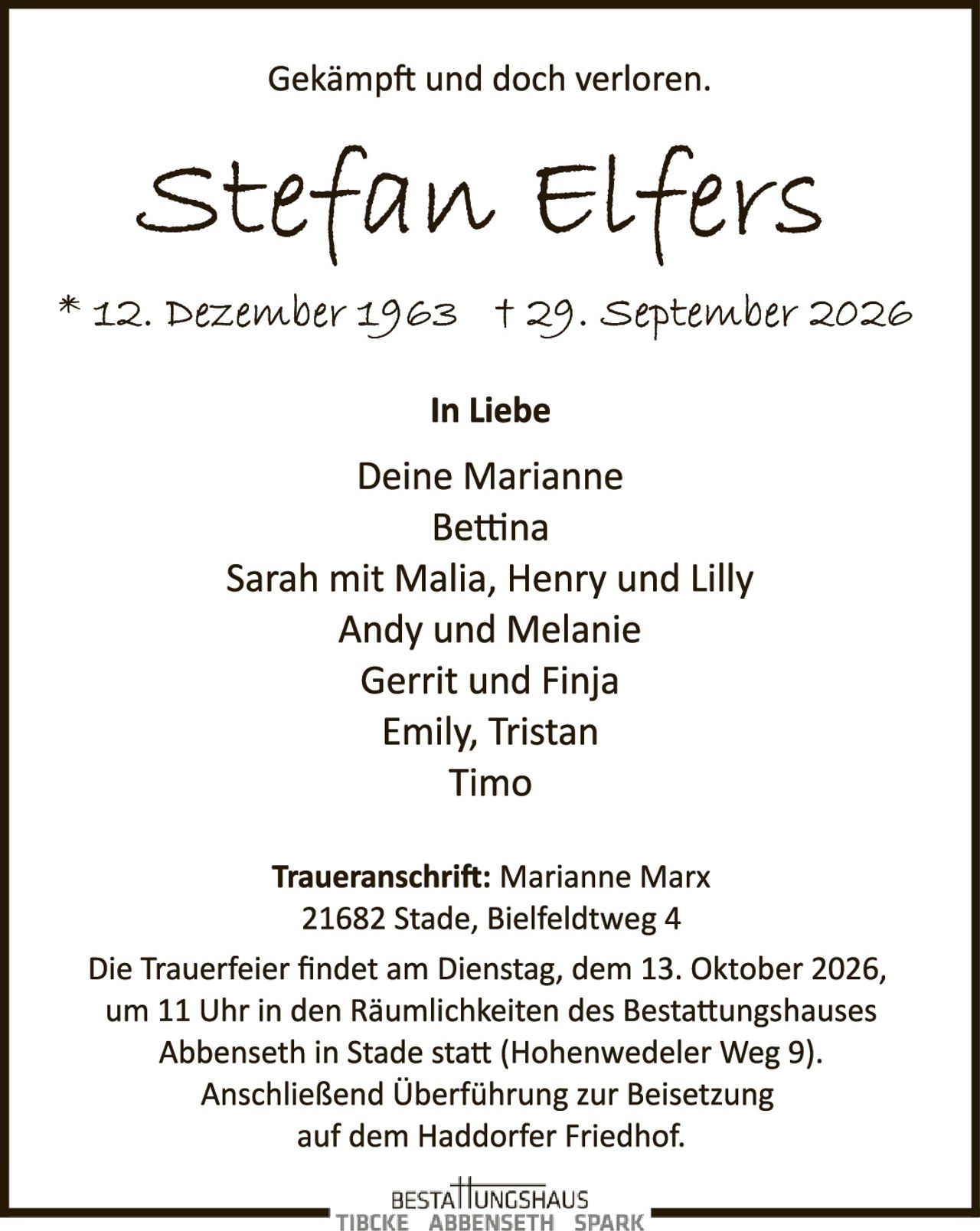 <p><strong>Gekämpft und doch verloren.</strong></p>

<p><strong>Stefan Elfers</strong></p>

<p>* 12. Dezember 1963  † 29. September 2026</p>

<p><strong>In Liebe</strong></p>

<p>Deine Marianne<br>
Bettina<br>
Sarah mit Malia, Henry und Lilly<br>
Andy und Melanie<br>
Gerrit und Finja<br>
Emily, Tristan<br>
Timo</p>

<p><strong>Traueranschrift:</strong> Marianne Marx<br>
21682 Stade, Bielfeldtweg 4</p>

<p>Die Trauerfeier findet am Dienstag, dem 13. Oktober 2026, um 11 Uhr in den Räumlichkeiten des Bestattungshauses Abbenseth in Stade statt (Hohenwedeler Weg 9). Anschließend Überführung zur Beisetzung auf dem Haddorfer Friedhof.</p>