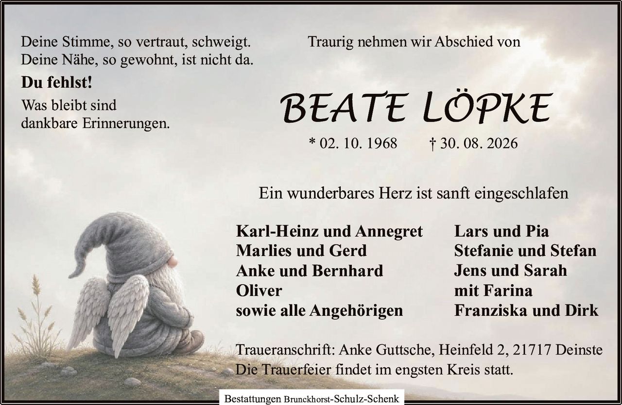 <p>Traurig nehmen wir Abschied von</p>
<p><strong>BEATE LÖPKE</strong></p>
<p>* 02. 10. 1968 † 30. 08. 2026</p>
<p>Deine Stimme, so vertraut, schweigt.<br>
Deine Nähe, so gewohnt, ist nicht da.<br>
Du fehlst!</p>
<p>Was bleibt sind<br>
dankbare Erinnerungen.</p>
<p>Ein wunderbares Herz ist sanft eingeschlafen</p>
<p><strong>Karl-Heinz und Annegret<br>
Marlies und Gerd<br>
Anke und Bernhard<br>
Oliver<br>
sowie alle Angehörigen<br>
Lars und Pia<br>
Stefanie und Stefan<br>
Jens und Sarah<br>
mit Farina<br>
Franziska und Dirk</strong></p>
<p>Traueranschrift: Anke Guttsche, Heinfeld 2, 21717 Deinste</p>
<p>Die Trauerfeier findet im engsten Kreis statt.</p>
<p>Bestattungen Brunckhorst-Schulz-Schenk</p>