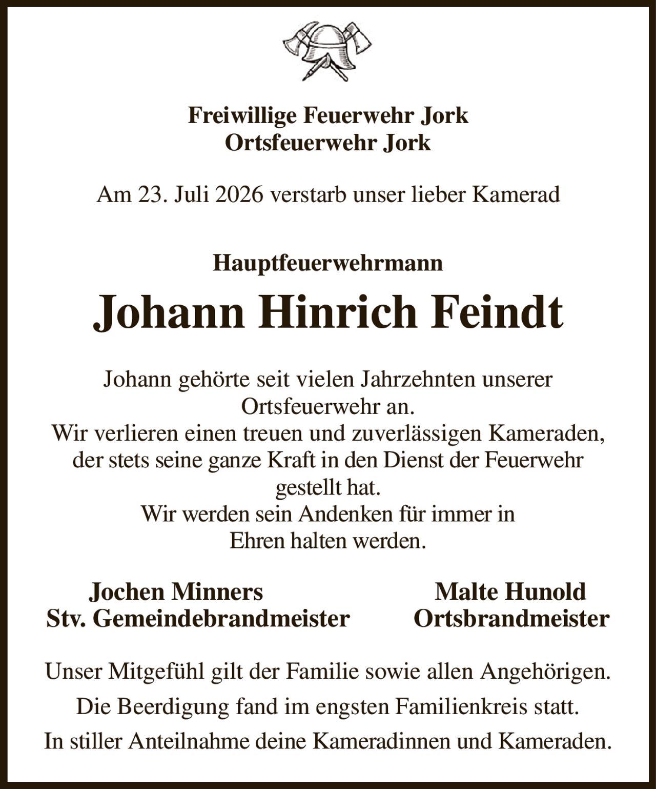 Freiwillige Feuerwehr Jork
Ortsfeuerwehr Jork
Am 23. Juli 2026 verstarb unser lieber Kamerad
Hauptfeuerwehrmann
Johann Hinrich Feindt
Johann gehörte seit vielen Jahrzehnten unserer
Ortsfeuerwehr an.
Wir verlieren einen treuen und zuverlässigen Kameraden, der stets seine ganze Kraft in den Dienst der Feuerwehr
gestellt hat.
Wir werden sein Andenken für immer in
Ehren halten werden.
   Jochen Minners                           Malte Hunold
Stv. Gemeindebrandmeister          Ortsbrandmeister
Unser Mitgefühl gilt der Familie sowie allen Angehörigen.
Die Beerdigung fand im engsten Familienkreis statt.
In stiller Anteilnahme deine Kameradinnen und Kameraden.