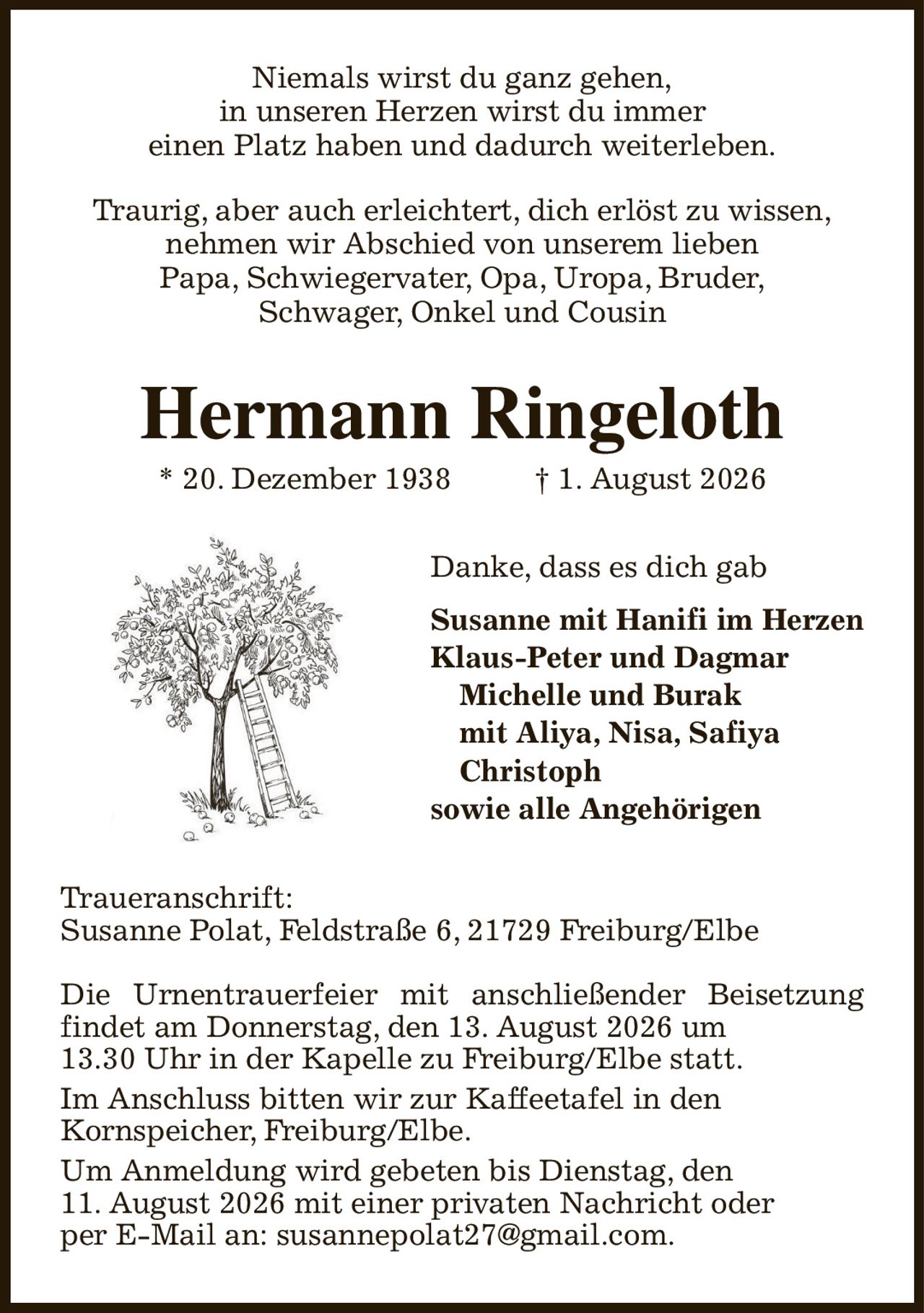 Niemals wirst du ganz gehen,
in unseren Herzen wirst du immer
einen Platz haben und dadurch weiterleben.

Traurig, aber auch erleichtert, dich erlöst zu wissen,
nehmen wir Abschied von unserem lieben
Papa, Schwiegervater, Opa, Uropa, Bruder,
Schwager, Onkel und Cousin
Hermann Ringeloth
* 20. Dezember 1938                   † 1. August 2026
Danke, dass es dich gab
Susanne mit Hanifi im Herzen
Klaus-Peter und Dagmar
       Michelle und Burak
       mit Aliya, Nisa, Safiya
       Christoph
sowie alle Angehörigen
Traueranschrift:
Susanne Polat, Feldstraße 6, 21729 Freiburg/Elbe

Die Urnentrauerfeier mit anschließender Beisetzung findet am Donnerstag, den 13. August 2026 um
13.30 Uhr in der Kapelle zu Freiburg/Elbe statt.
Im Anschluss bitten wir zur Kaffeetafel in den
Kornspeicher, Freiburg/Elbe.
Um Anmeldung wird gebeten bis Dienstag, den
11. August 2026 mit einer privaten Nachricht oder
per E-Mail an: susannepolat27@gmail.com.