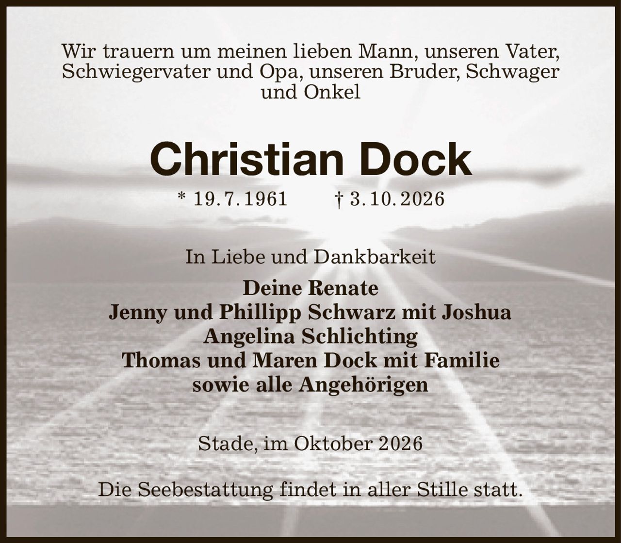 Wir trauern um meinen lieben Mann, unseren Vater,
Schwiegervater und Opa, unseren Bruder, Schwager und Onkel
Christian Dock
* 19. 7. 1961  † 3. 10. 2026
In Liebe und Dankbarkeit
Deine Renate
Jenny und Phillipp Schwarz mit Joshua
Angelina Schlichting
Thomas und Maren Dock mit Familie
sowie alle Angehörigen
Stade, im Oktober 2026

Die Seebestattung findet in aller Stille statt.