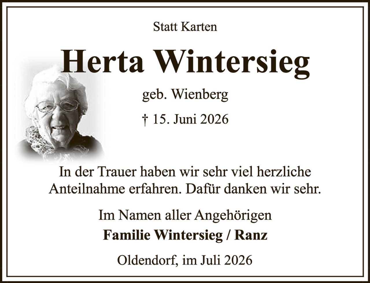 <p><strong>Statt Karten</strong></p><p><strong>Herta Wintersieg</strong><br />geb. Wienberg<br />† 15. Juni 2026</p><p>In der Trauer haben wir sehr viel herzliche Anteilnahme erfahren. Dafür danken wir sehr.</p><p>Im Namen aller Angehörigen<br /><strong>Familie Wintersieg / Ranz</strong></p><p>Oldendorf, im Juli 2026</p>