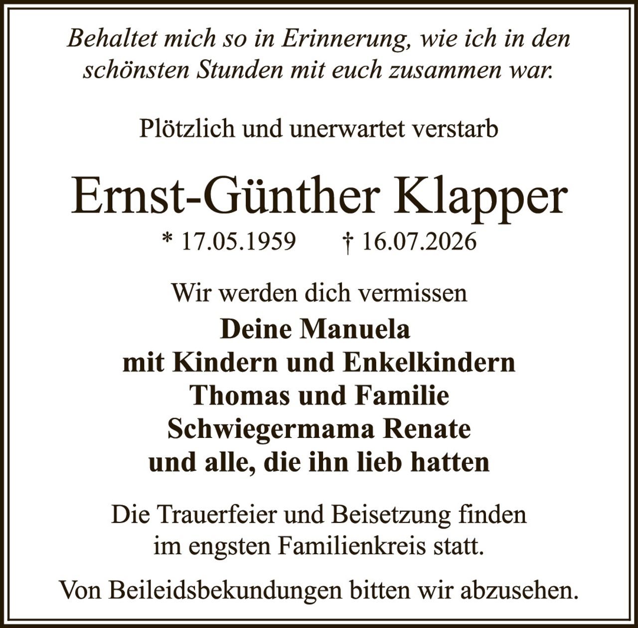 <p><i>Behaltet mich so in Erinnerung, wie ich in den schönsten Stunden mit euch zusammen war:</i></p><p>Plötzlich und unerwartet verstarb</p><p><strong>Ernst-Günther Klapper</strong><br/>* 17.05.1959&nbsp;&nbsp;&nbsp;† 16.07.2026</p><p>Wir werden dich vermissen<br/><strong>Deine Manuela<br/>mit Kindern und Enkelkindern<br/>Thomas und Familie<br/>Schwiegermama Renate<br/>und alle, die ihn lieb hatten</strong></p><p>Die Trauerfeier und Beisetzung finden im engsten Familienkreis statt.</p><p>Von Beileidsbekuntdungen bitten wir abzusehen.</p>