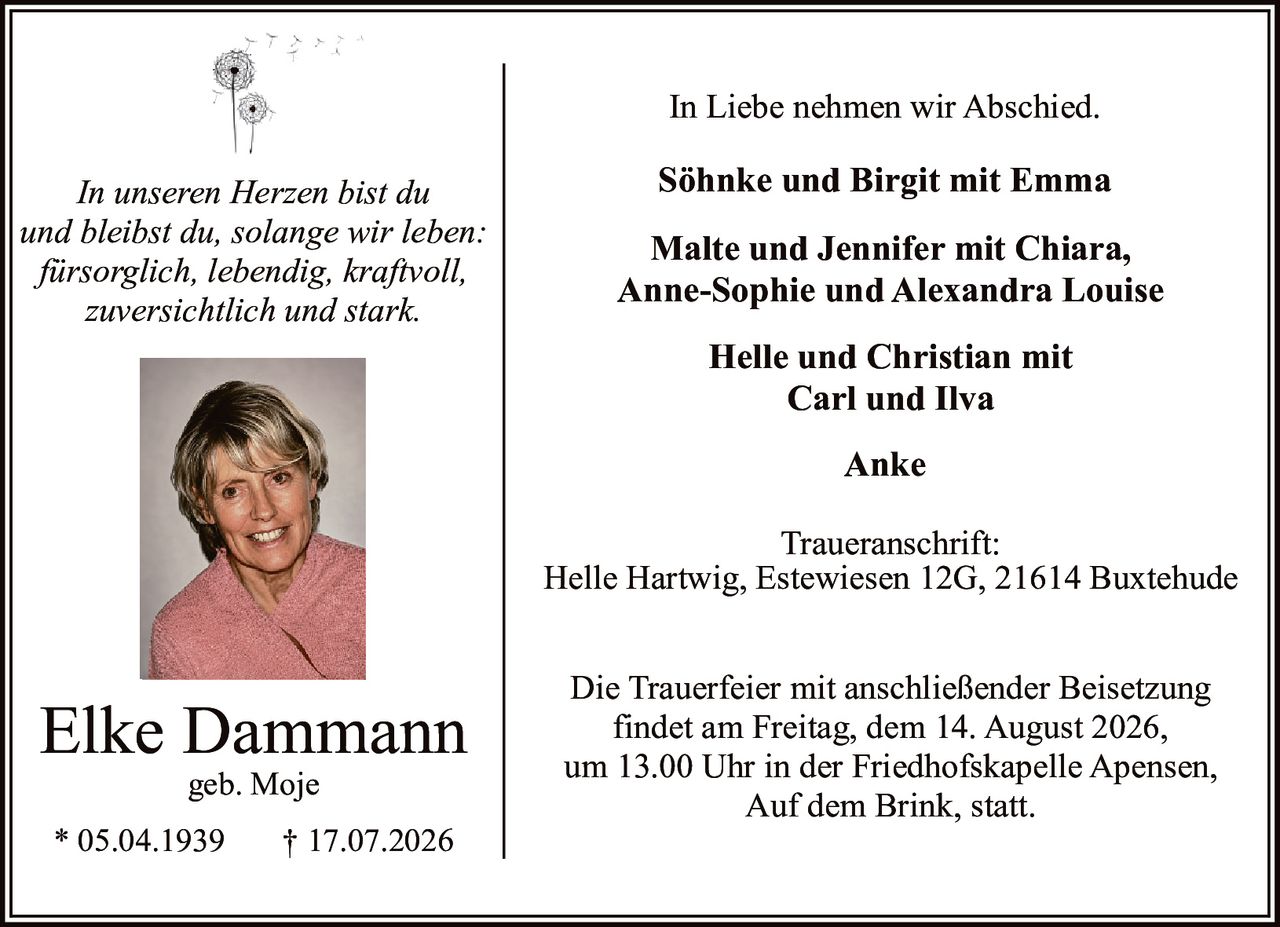 <p><i>In unseren Herzen bist du und bleibst du, solange wir leben: fürsorglich, lebendig, kraftvoll, zuversichtlich und stark.</i></p>

<p><i>In Liebe nehmen wir Abschied.</i></p>

<p><strong>Elke Dammann</strong><br>geb. Moje<br>* 05.04.1939 † 17.07.2026</p>

<p>Die Trauerfeier mit anschließender Beisetzung findet am Freitag, dem 14. August 2026, um 13.00 Uhr in der Friedhofskapelle Apensen, Auf dem Brink, statt.</p>

<p><strong>Söhnke und Birgit mit Emma<br>Malte und Jennifer mit Chiara, Anne-Sophie und Alexandra Louise<br>Helle und Christian mit Carl und Ilva<br>Anke</strong></p>

<p>Traueranschrift:<br>Helle Hartwig, Estewiesen 12G, 21614 Buxtehude</p>
