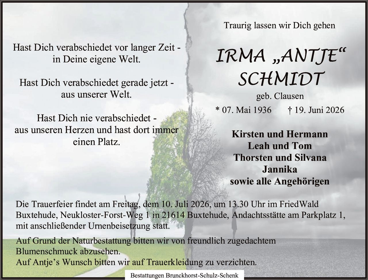 <p>Hast Dich verabschiedet vor langer Zeit -<br>in Deine eigene Welt.<br>Hast Dich verabschiedet gerade jetzt -<br>aus unserer Welt.<br>Hast Dich nie verabschiedet -<br>aus unseren Herzen und hast dort immer<br>einen Platz.</p>

<p><strong>IRMA „ANTJE"<br>SCHMIDT</strong><br>geb. Clausen<br>* 07. Mai 1936 † 19. Juni 2026</p>

<p><strong>Kirsten und Hermann<br>Leah und Tom<br>Thorsten und Silvana<br>Jannika<br>sowie alle Angehörigen</strong></p>

<p>Bestattungen Brunckhorst-Schulz-Schenk<br>Traurig lassen wir Dich gehen</p>

<p>Die Trauerfeier findet am Freitag, dem 10. Juli 2026, um 13.30 Uhr im FriedWald Buxtehude, Neukloster-Forst-Weg 1 in 21614 Buxtehude, Andachtsstätte am Parkplatz 1, mit anschließender Urnenbeisetzung statt.</p>

<p>Auf Grund der Naturbestattung bitten wir von freundlich zugedachtem Blumenschmuck abzusehen.<br>Auf Antje's Wunsch bitten wir auf Trauerkleidung zu verzichten.</p>