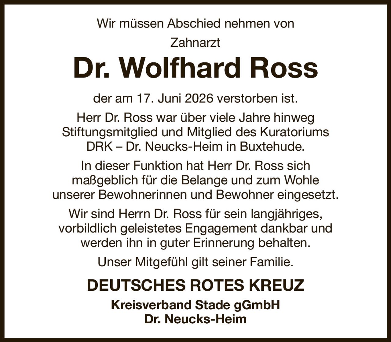 Wir müssen Abschied nehmen von
Zahnarzt
Dr. Wolfhard Ross
der am 17. Juni 2026 verstorben ist.
Herr Dr. Ross war über viele Jahre hinweg
Stiftungsmitglied und Mitglied des Kuratoriums
DRK – Dr. Neucks-Heim in Buxtehude.
In dieser Funktion hat Herr Dr. Ross sich
maßgeblich für die Belange und zum Wohle
unserer Bewohnerinnen und Bewohner eingesetzt.
Wir sind Herrn Dr. Ross für sein langjähriges,
vorbildlich geleistetes Engagement dankbar und
werden ihn in guter Erinnerung behalten.
Unser Mitgefühl gilt seiner Familie.
DEUTSCHES ROTES KREUZ
Kreisverband Stade gGmbH
Dr. Neucks-Heim