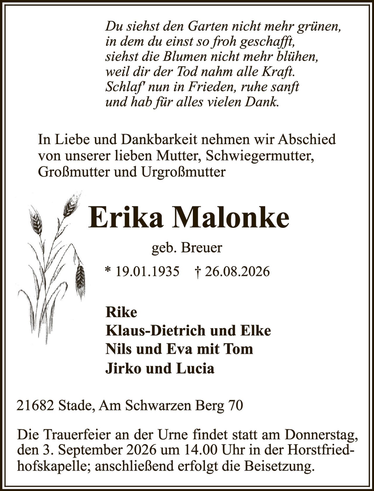 <p><i>Du siehst den Garten nicht mehr grünen,<br>in dem du einst so froh geschafft,<br>siehst die Blumen nicht mehr blühen,<br>weil dir der Tod nahm alle Kraft.<br>Schlaf nun in Frieden, ruhe sanft<br>und hab für alles vielen Dank.</i></p><p>In Liebe und Dankbarkeit nehmen wir Abschied von unserer lieben Mutter, Schwiegermutter, Großmutter und Urgroßmutter</p><p><strong>Erika Malonke</strong><br>geb. Breuer<br>* 19.01.1935 † 26.08.2026</p><p>Rike<br>Klaus-Dietrich und Elke<br>Nils und Eva mit Tom<br>Jirko und Lucia</p><p>21682 Stade, Am Schwarzen Berg 70</p><p>Die Trauerfeier an der Urne findet statt am Donnerstag, den 3. September 2026 um 14.00 Uhr in der Horstfried-hofskapelle; anschließend erfolgt die Beisetzung.</p>
