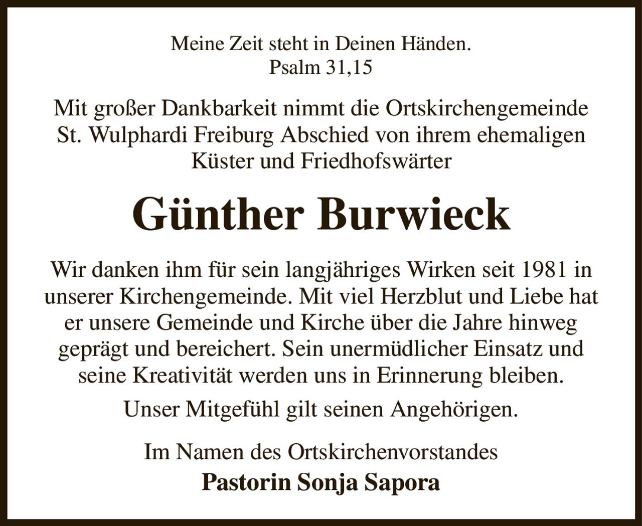 Meine Zeit steht in Deinen Händen.
Psalm 31,15
Mit großer Dankbarkeit nimmt die Ortskirchengemeinde St. Wulphardi Freiburg Abschied von ihrem ehemaligen Küster und Friedhofswärter
Günther Burwieck
Wir danken ihm für sein langjähriges Wirken seit 1981 in unserer Kirchengemeinde. Mit viel Herzblut und Liebe hat er unsere Gemeinde und Kirche über die Jahre hinweg
geprägt und bereichert. Sein unermüdlicher Einsatz und seine Kreativität werden uns in Erinnerung bleiben.
Unser Mitgefühl gilt seinen Angehörigen.
Im Namen des Ortskirchenvorstandes
Pastorin Sonja Sapora