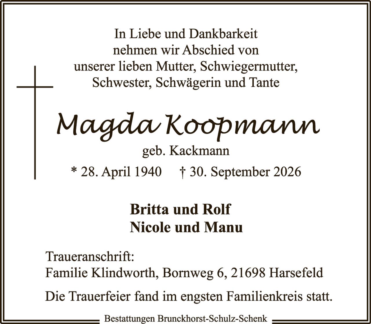 <p><strong>In Liebe und Dankbarkeit nehmen wir Abschied von unserer lieben Mutter, Schwiegermutter, Schwester, Schwägerin und Tante</strong></p>

<p><strong>Magda Koopmann</strong><br/>geb. Kackmann</p>

<p>* 28. April 1940     † 30. September 2026</p>

<p><strong>Britta und Rolf<br/>Nicole und Manu</strong></p>

<p><strong>Traueranschrift:</strong><br/>Familie Klindworth, Bornweg 6, 21698 Harsefeld</p>

<p>Die Trauerfeier fand im engsten Familienkreis statt.</p>

<p>Bestattungen Brunckhorst-Schulz-Schenk</p>