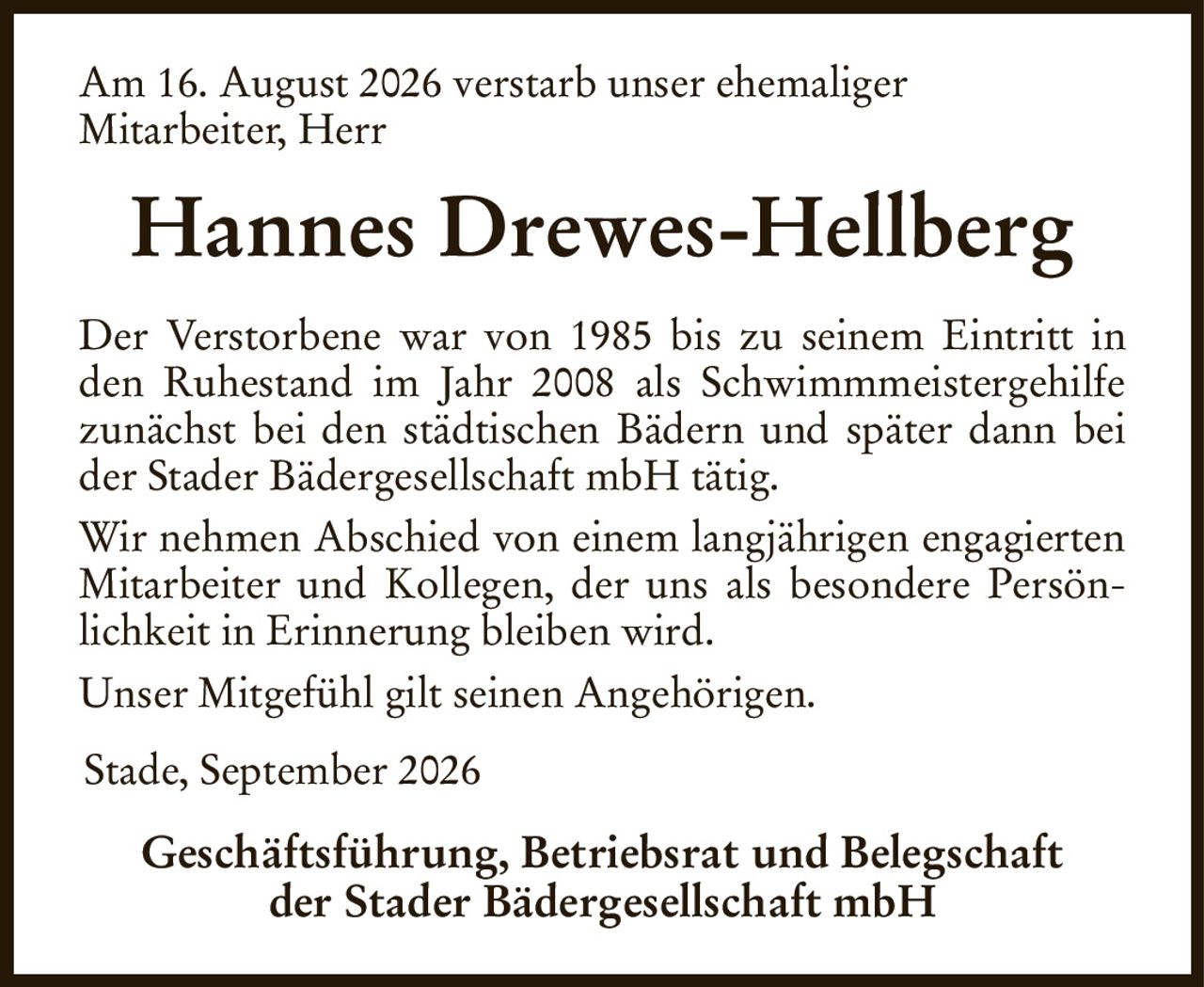 Am 16. August 2026 verstarb unser ehemaliger
Mitarbeiter, Herr
Hannes Drewes-Hellberg
Der Verstorbene war von 1985 bis zu seinem Eintritt in den Ruhestand im Jahr 2008 als Schwimmmeistergehilfe zunächst bei den städtischen Bädern und später dann bei der Stader Bädergesellschaft mbH tätig.
Wir nehmen Abschied von einem langjährigen engagierten Mitarbeiter und Kollegen, der uns als besondere Persönlichkeit in Erinnerung bleiben wird.
Unser Mitgefühl gilt seinen Angehörigen.
Stade, September 2026                                                           
Geschäftsführung, Betriebsrat und Belegschaft
der Stader Bädergesellschaft mbH