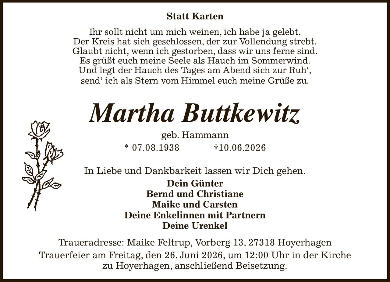 Statt Karten
Ihr sollt nicht um mich weinen, ich habe ja gelebt.
Der Kreis hat sich geschlossen, der zur Vollendung strebt.
Glaubt nicht, wenn ich gestorben, dass wir uns ferne sind.
Es grüßt euch meine Seele als Hauch im Sommerwind.
Und legt der Hauch des Tages am Abend sich zur Ruh‘,
send‘ ich als Stern vom Himmel euch meine Grüße zu.
Martha Buttkewitz
geb. Hammann
* 07.08.1938                         †10.06.2026
In Liebe und Dankbarkeit lassen wir Dich gehen.
Dein Günter
Bernd und Christiane
Maike und Carsten
Deine Enkelinnen mit Partnern
Deine Urenkel
Traueradresse: Maike Feltrup, Vorberg 13, 27318 Hoyerhagen
Trauerfeier am Freitag, den 26. Juni 2026, um 12:00 Uhr in der Kirche
zu Hoyerhagen, anschließend Beisetzung.