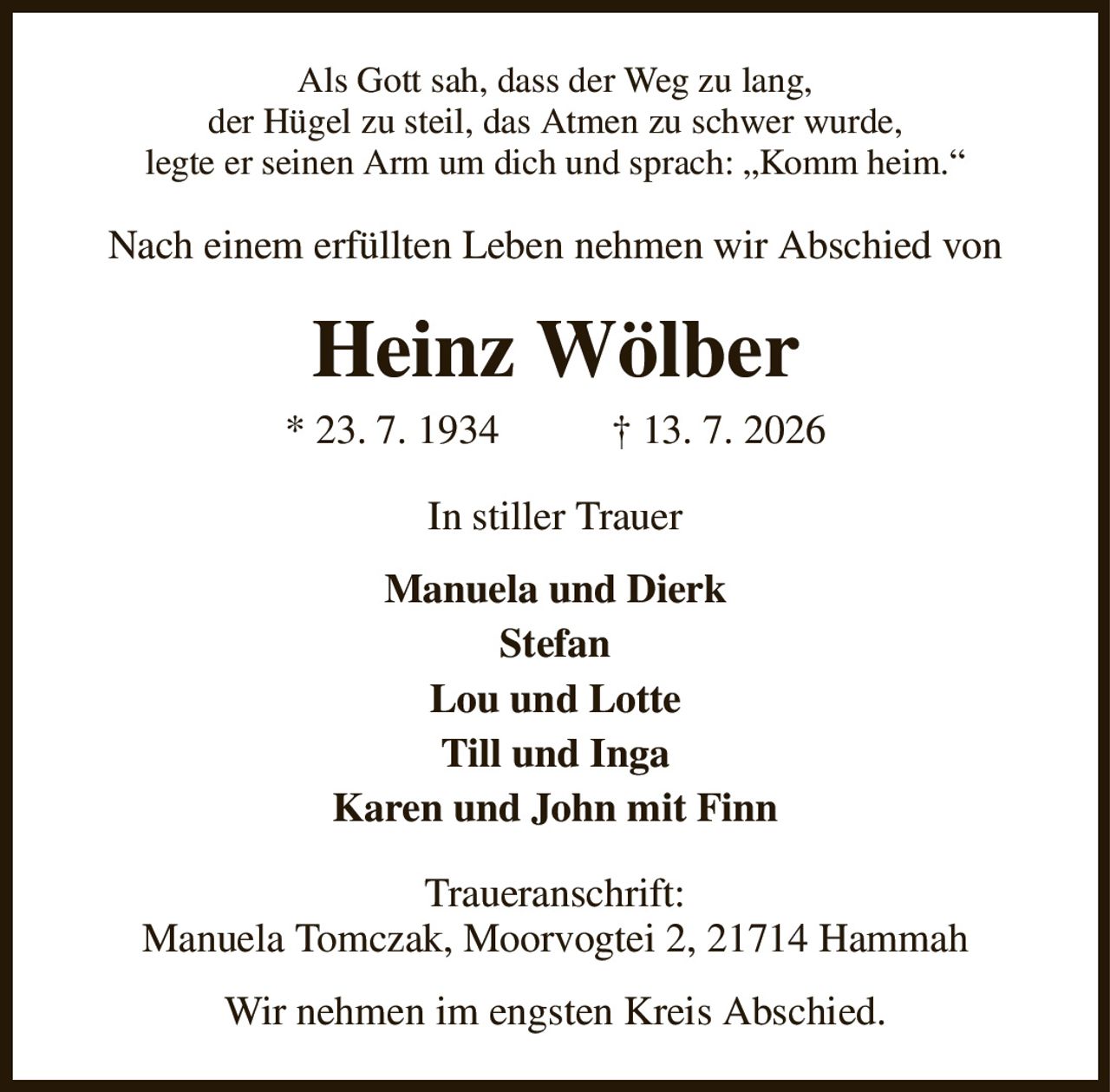 Als Gott sah, dass der Weg zu lang,
der Hügel zu steil, das Atmen zu schwer wurde,
legte er seinen Arm um dich und sprach: „Komm heim.“
Nach einem erfüllten Leben nehmen wir Abschied von
Heinz Wölber
* 23. 7. 1934           † 13. 7. 2026
In stiller Trauer
Manuela und Dierk
Stefan
Lou und Lotte
Till und Inga
Karen und John mit Finn
Traueranschrift:
Manuela Tomczak, Moorvogtei 2, 21714 Hammah
Wir nehmen im engsten Kreis Abschied.
