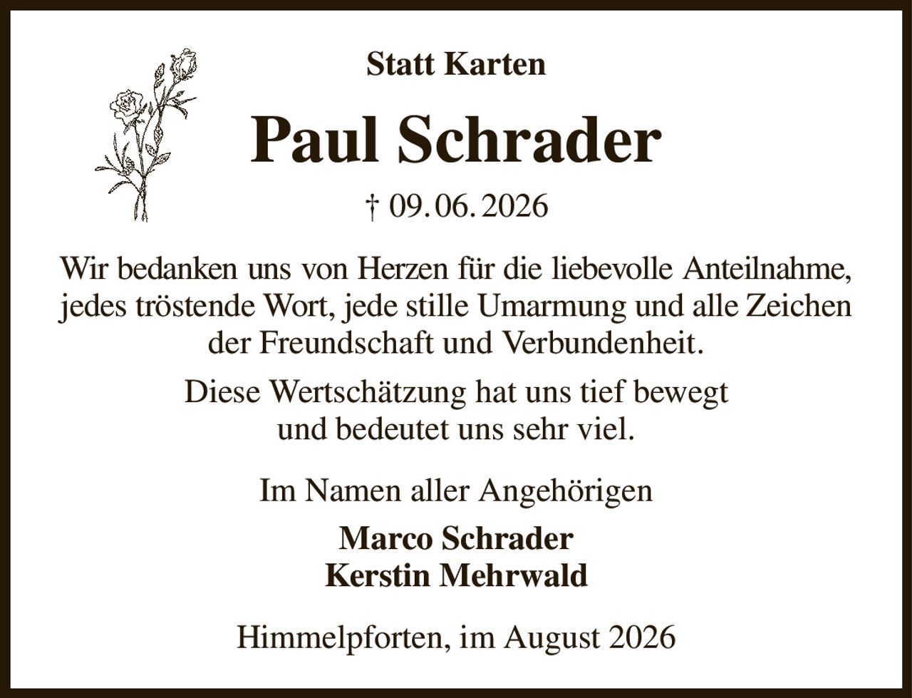 Statt Karten
Paul Schrader
† 09. 06. 2026
Wir bedanken uns von Herzen für die liebevolle Anteilnahme,
jedes tröstende Wort, jede stille Umarmung und alle Zeichen der Freundschaft und Verbundenheit.
Diese Wertschätzung hat uns tief bewegt
und bedeutet uns sehr viel.
Im Namen aller Angehörigen
Marco Schrader
Kerstin Mehrwald
Himmelpforten, im August 2026