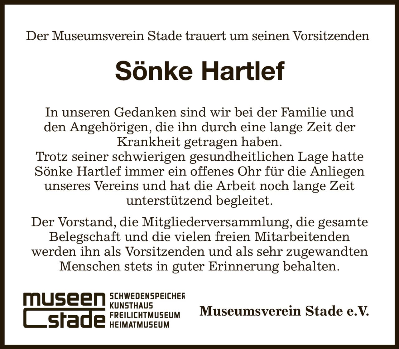 Der Museumsverein Stade trauert um seinen Vorsitzenden 
Sönke Hartlef
In unseren Gedanken sind wir bei der Familie und
den Angehörigen, die ihn durch eine lange Zeit der
Krankheit getragen haben.
Trotz seiner schwierigen gesundheitlichen Lage hatte
Sönke Hartlef immer ein offenes Ohr für die Anliegen
unseres Vereins und hat die Arbeit noch lange Zeit
unterstützend begleitet.
Der Vorstand, die Mitgliederversammlung, die gesamte
Belegschaft und die vielen freien Mitarbeitenden
werden ihn als Vorsitzenden und als sehr zugewandten
Menschen stets in guter Erinnerung behalten.
Museumsverein Stade e.V.