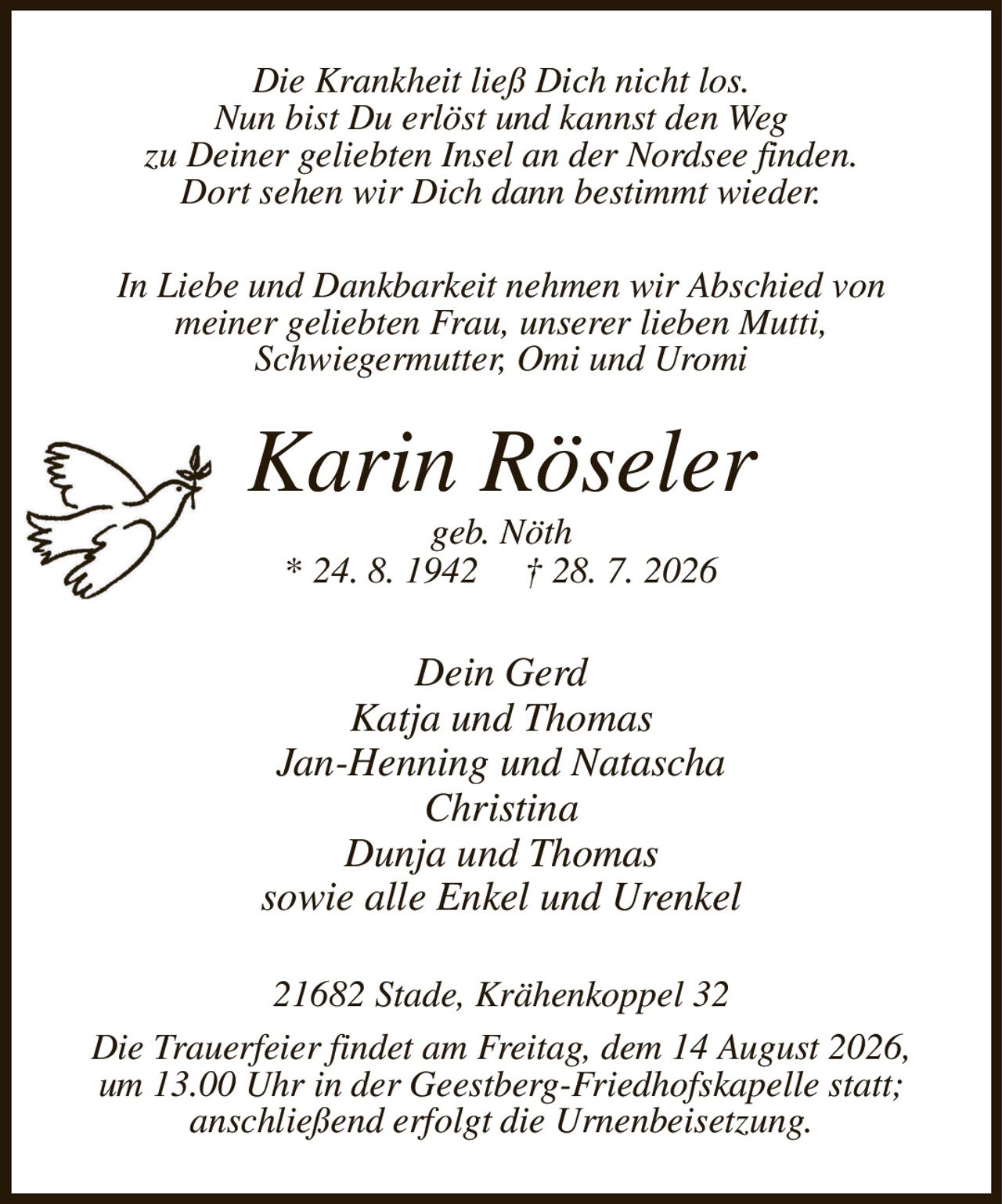 Die Krankheit ließ Dich nicht los.
Nun bist Du erlöst und kannst den Weg
zu Deiner geliebten Insel an der Nordsee finden.
Dort sehen wir Dich dann bestimmt wieder.
In Liebe und Dankbarkeit nehmen wir Abschied von
meiner geliebten Frau, unserer lieben Mutti,
Schwiegermutter, Omi und Uromi
Karin Röseler
geb. Nöth
* 24. 8. 1942         † 28. 7. 2026
Dein Gerd
Katja und Thomas
Jan-Henning und Natascha
Christina
Dunja und Thomas
sowie alle Enkel und Urenkel
21682 Stade, Krähenkoppel 32
Die Trauerfeier findet am Freitag, dem 14 August 2026,
um 13.00 Uhr in der Geestberg-Friedhofskapelle statt;
anschließend erfolgt die Urnenbeisetzung.