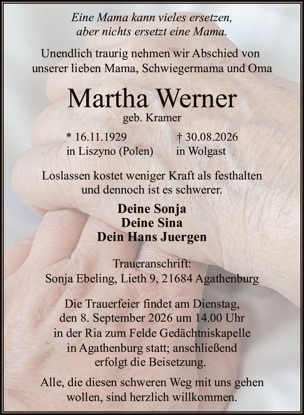 <p><i>Eine Mama kann vieles ersetzen,<br>aber nichts ersetzt eine Mama.</i></p><p>Unendlich traurig nehmen wir Abschied von<br>unserer lieben Mama, Schwiegermama und Oma</p><p><strong>Martha Werner</strong><br>geb. Kramer</p><p><i>Loslassen kostet weniger Kraft als festhalten<br>und dennoch ist es schwerer.</i></p><p><strong>Deine Sonja</strong><br><strong>Deine Sina</strong><br><strong>Dein Hans Juergen</strong></p><p>* 16.11.1929 † 30.08.2026<br>in Liszyno (Polen) in Wolgast</p><p>Die Trauerfeier findet am Dienstag,<br>den 8. September 2026 um 14.00 Uhr<br>in der Ria zum Felde Gedächtniskapelle<br>in Agathenburg statt; anschließend<br>erfolgt die Beisetzung.</p><p><strong>Traueranschrift:</strong><br>Sonja Ebeling, Lieth 9, 21684 Agathenburg</p><p>Alle, die diesen schweren Weg mit uns gehen<br>wollen, sind herzlich willkommen.</p>