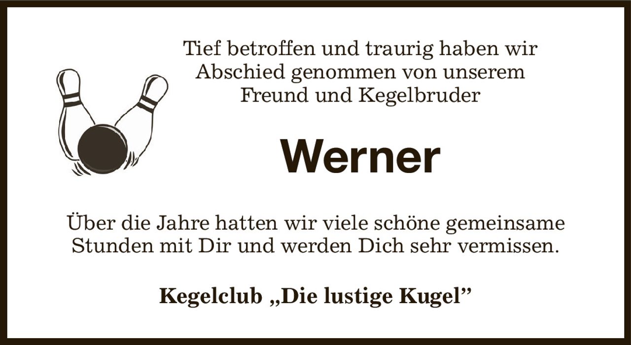 Tief betroffen und traurig haben wir
Abschied genommen von unserem
Freund und Kegelbruder
Werner
Über die Jahre hatten wir viele schöne gemeinsame Stunden mit Dir und werden Dich sehr vermissen.
Kegelclub „Die lustige Kugel”