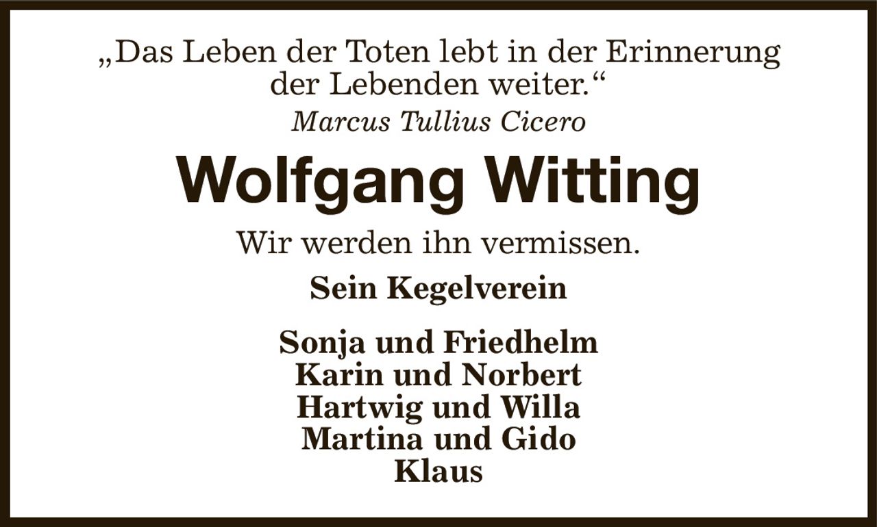 „Das Leben der Toten lebt in der Erinnerung
der Lebenden weiter.“
Marcus Tullius Cicero
Wolfgang Witting
Wir werden ihn vermissen.
Sein Kegelverein
Sonja und Friedhelm
Karin und Norbert
Hartwig und Willa
Martina und Gido
Klaus