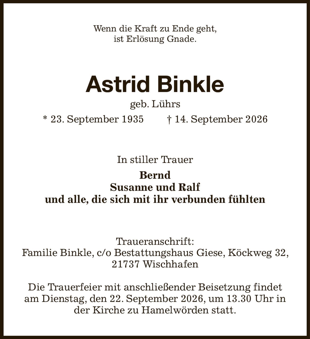 Wenn die Kraft zu Ende geht,
ist Erlösung Gnade.
Astrid Binkle
geb. Lührs
* 23. September 1935  † 14. September 2026
In stiller Trauer
Bernd
Susanne und Ralf
und alle, die sich mit ihr verbunden fühlten
Traueranschrift:
Familie Binkle, c/o Bestattungshaus Giese, Köckweg 32, 21737 Wischhafen

Die Trauerfeier mit anschließender Beisetzung findet am Dienstag, den 22. September 2026, um 13.30 Uhr in der Kirche zu Hamelwörden statt.