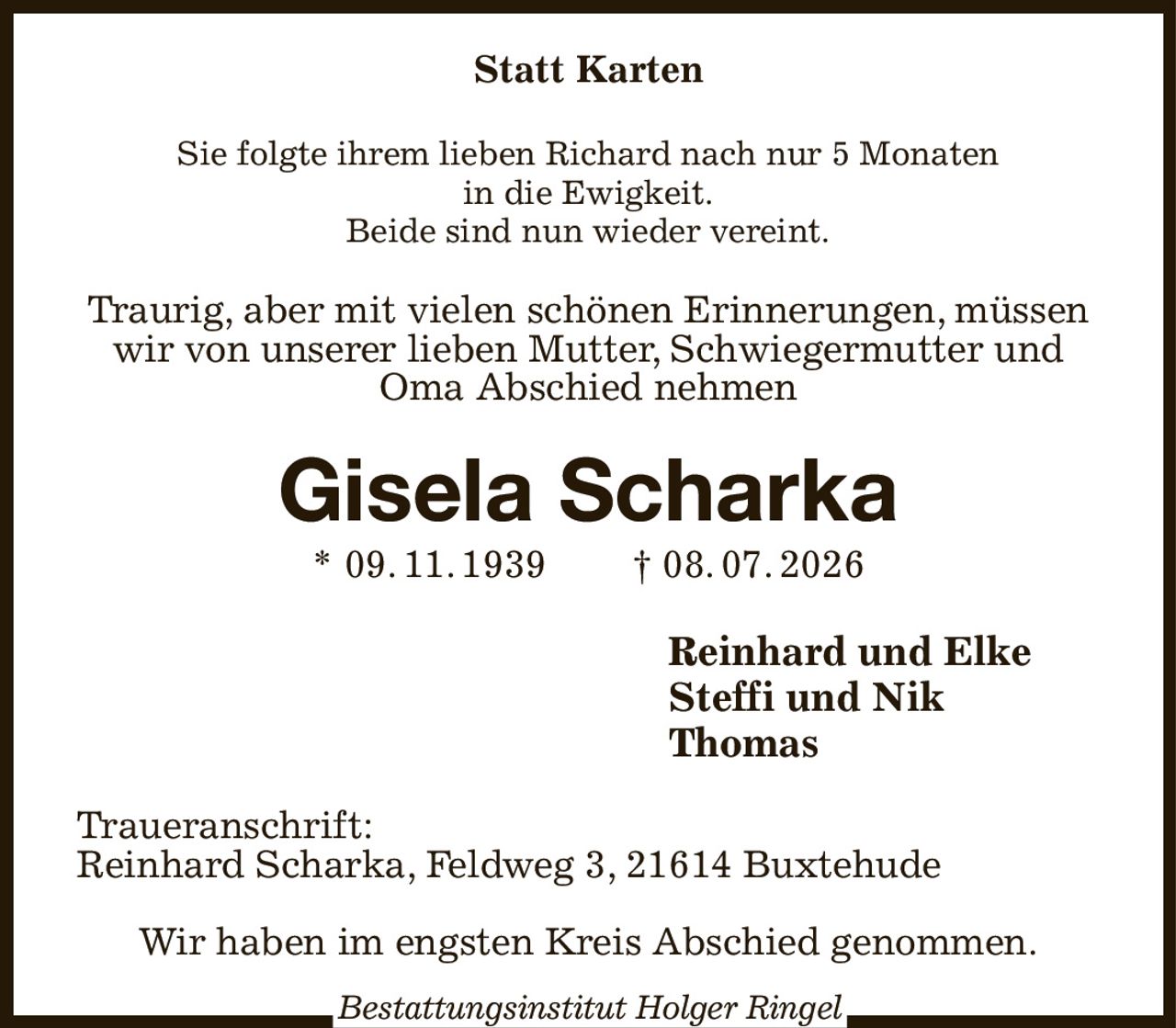 Statt Karten
Sie folgte ihrem lieben Richard nach nur 5 Monaten
in die Ewigkeit.
Beide sind nun wieder vereint.
Traurig, aber mit vielen schönen Erinnerungen, müssen wir von unserer lieben Mutter, Schwiegermutter und Oma Abschied nehmen
Gisela Scharka
* 09. 11. 1939  † 08. 07. 2026
Reinhard und Elke  
Steffi und Nik
Thomas
Traueranschrift:
Reinhard Scharka, Feldweg 3, 21614 Buxtehude

Wir haben im engsten Kreis Abschied genommen.
Bestattungsinstitut Holger Ringel