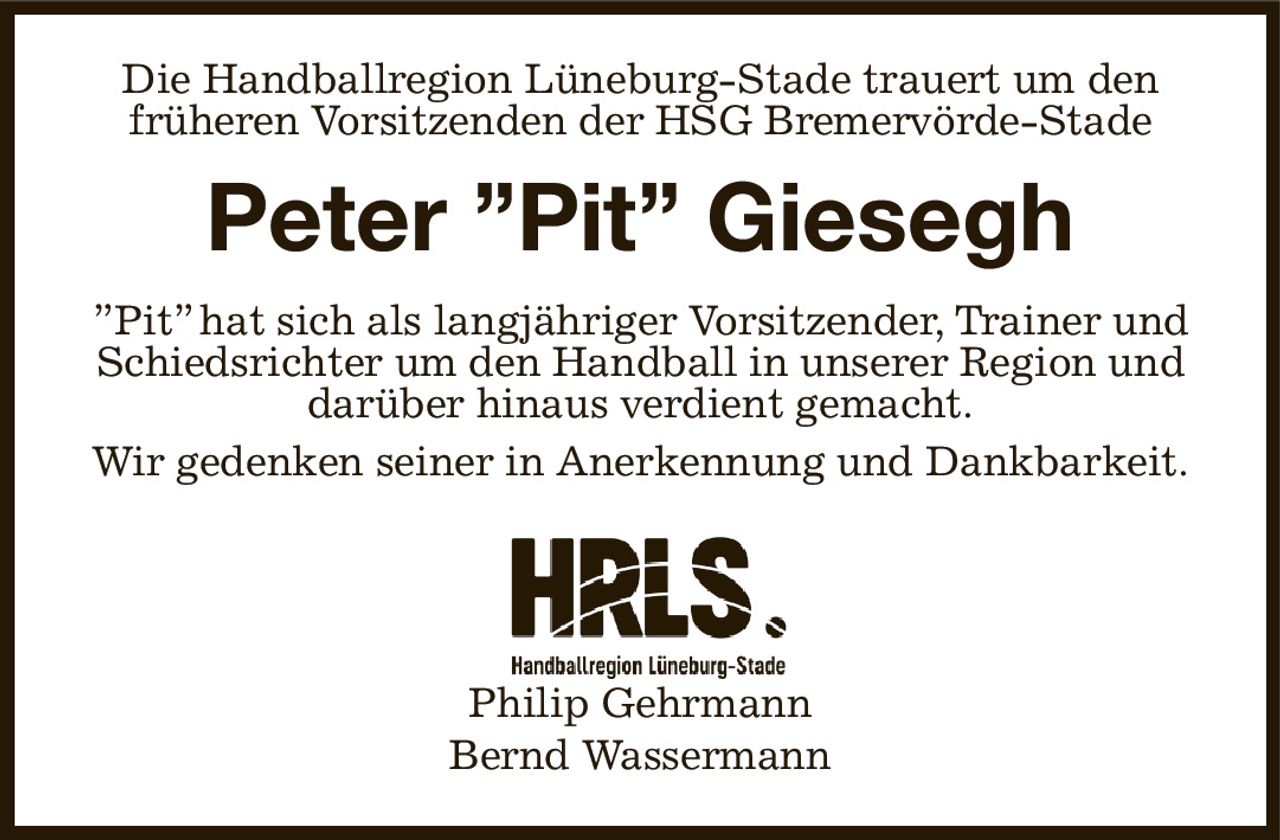 Die Handballregion Lüneburg-Stade trauert um den früheren Vorsitzenden der HSG Bremervörde-Stade
Peter ”Pit” Giesegh
”Pit” hat sich als langjähriger Vorsitzender, Trainer und Schiedsrichter um den Handball in unserer Region und darüber hinaus verdient gemacht.
Wir gedenken seiner in Anerkennung und Dankbarkeit.




Philip Gehrmann
Bernd Wassermann