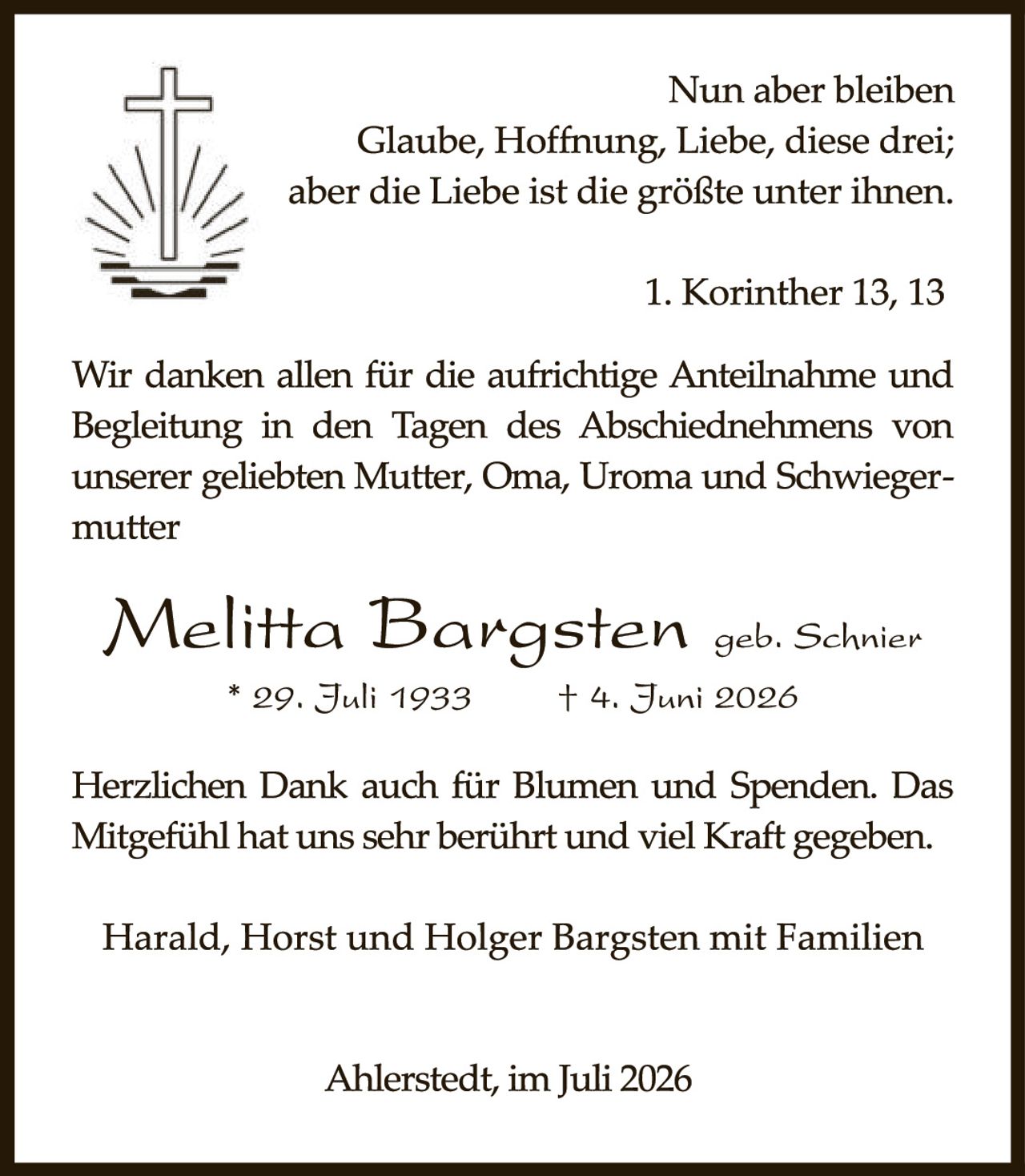 <p>Nun aber bleiben<br/>Glaube, Hoffnung, Liebe, diese drei;<br/>aber die Liebe ist die größte unter ihnen.</p>

<p>1. Korinther 13, 13</p>

<p>Wir danken allen für die aufrichtige Anteilnahme und Begleitung in den Tagen des Abschiednehmen von unserer geliebten Mutter, Oma, Uroma und Schwiegermutter</p>

<p><strong>Melitta Bargsten</strong> <i>geb. Schnier</i><br/>* 29. Juli 1933     † 4. Juni 2026</p>

<p>Herzlichen Dank auch für Blumen und Spenden. Das Mitgefühl hat uns sehr berührt und viel Kraft gegeben.</p>

<p>Harald, Horst und Holger Bargsten mit Familien</p>

<p>Ahlerstedt, im Juli 2026</p>
