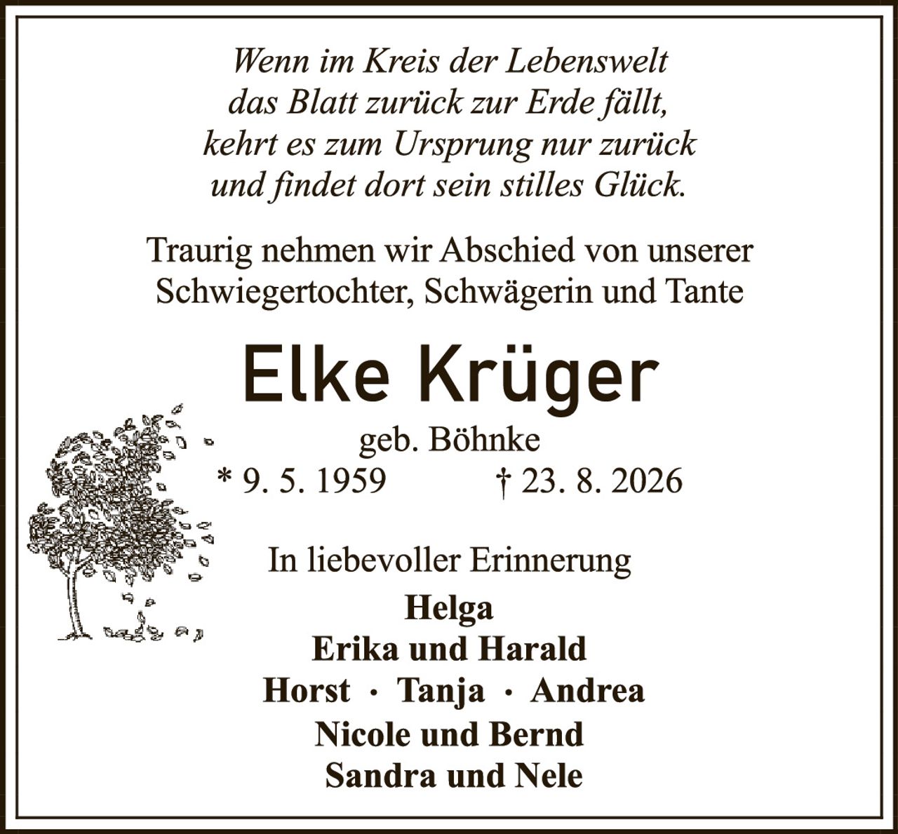 <p><i>Wenn im Kreis der Lebenswelt das Blatt zurück zur Erde fällt, kehrt es zum Ursprung nur zurück und findet dort sein stilles Glück.</i></p>

<p>Traurig nehmen wir Abschied von unserer Schwiegertochter, Schwägerin und Tante</p>

<p><strong>Elke Krüger</strong><br/>geb. Böhnke<br/>* 9. 5. 1959        † 23. 8. 2026</p>

<p>In liebevoller Erinnerung<br/><strong>Helga<br/>Erika und Harald<br/>Horst · Tanja · Andrea<br/>Nicole und Bernd<br/>Sandra und Nele</strong></p>