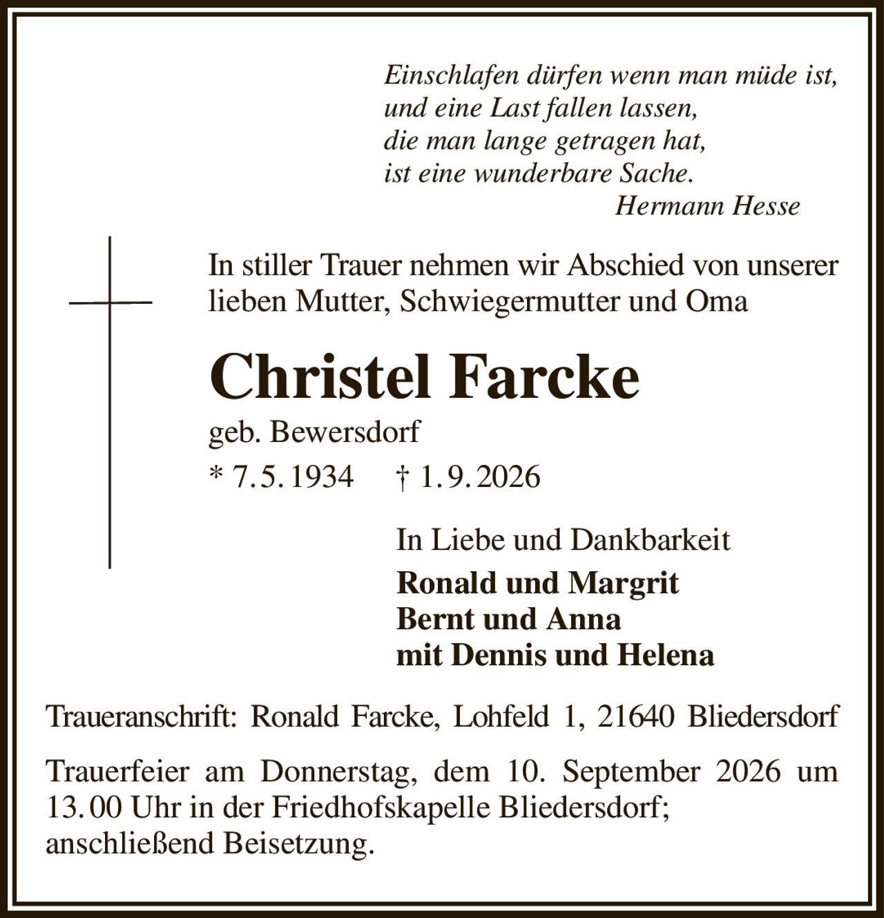 Einschlafen dürfen wenn man müde ist,
und eine Last fallen lassen,
die man lange getragen hat,
ist eine wunderbare Sache.
                                Hermann Hesse
In stiller Trauer nehmen wir Abschied von unserer lieben Mutter, Schwiegermutter und Oma
Christel Farcke
geb. Bewersdorf
* 7. 5. 1934     † 1. 9. 2026
In Liebe und Dankbarkeit              
Ronald und Margrit
Bernt und Anna
mit Dennis und Helena
Traueranschrift: Ronald Farcke, Lohfeld 1, 21640 Bliedersdorf
Trauerfeier am Donnerstag, dem 10. September 2026 um 13. 00 Uhr in der Friedhofskapelle Bliedersdorf;
anschließend Beisetzung.