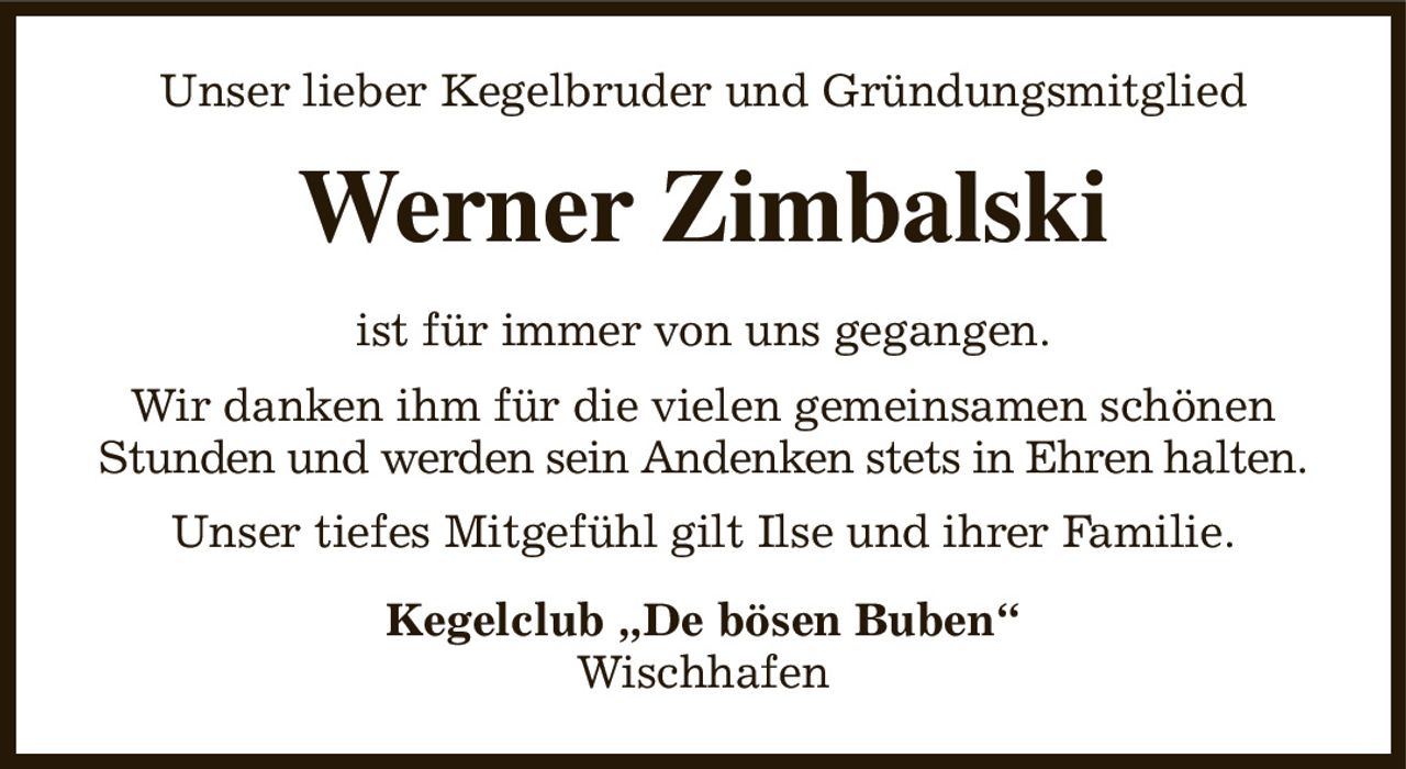 Unser lieber Kegelbruder und Gründungsmitglied
Werner Zimbalski
ist für immer von uns gegangen.
Wir danken ihm für die vielen gemeinsamen schönen Stunden und werden sein Andenken stets in Ehren halten.
Unser tiefes Mitgefühl gilt Ilse und ihrer Familie.
Kegelclub „De bösen Buben“
Wischhafen