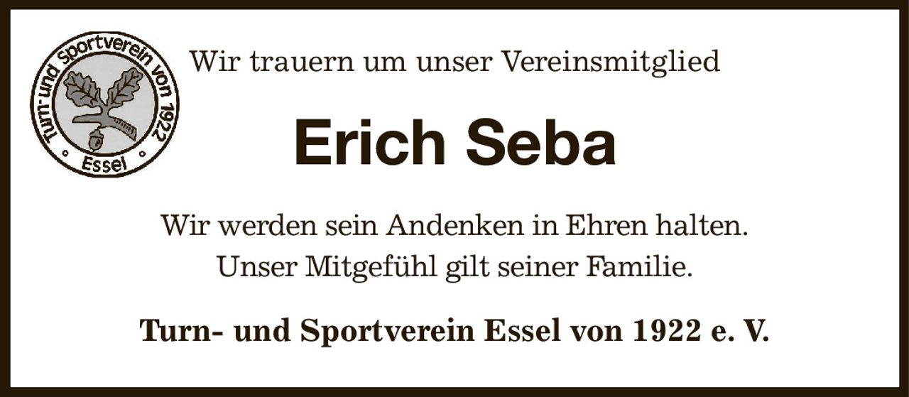 Wir trauern um unser Vereinsmitglied
Erich Seba
Wir werden sein Andenken in Ehren halten.
Unser Mitgefühl gilt seiner Familie.
Turn- und Sportverein Essel von 1922 e. V.