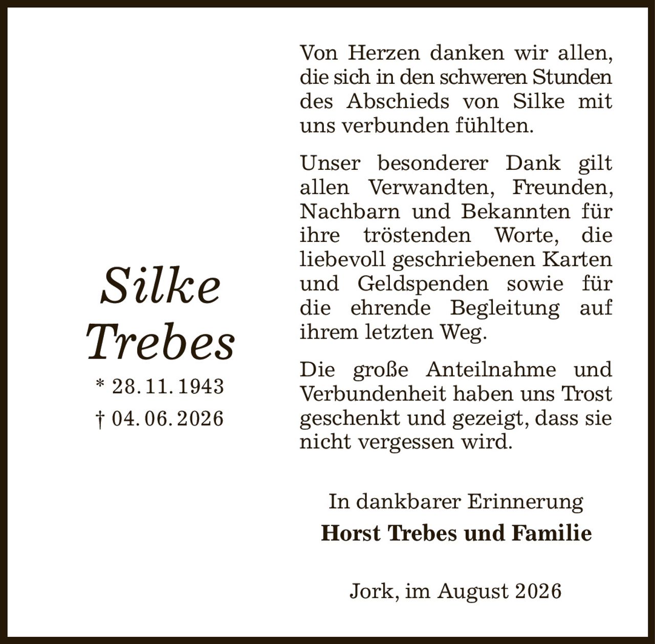 Von Herzen danken wir allen, die sich in den schweren Stunden
des Abschieds von Silke mit uns verbunden fühlten.
Unser besonderer Dank gilt allen Verwandten, Freunden, Nachbarn und Bekannten für ihre tröstenden Worte, die
liebevoll geschriebenen Karten und Geldspenden sowie für die ehrende Begleitung auf
ihrem letzten Weg.
Die große Anteilnahme und Verbundenheit haben uns Trost
geschenkt und gezeigt, dass sie nicht vergessen wird.
In dankbarer Erinnerung
Horst Trebes und Familie
Jork, im August 2026










Silke
Trebes
* 28. 11. 1943
† 04. 06. 2026