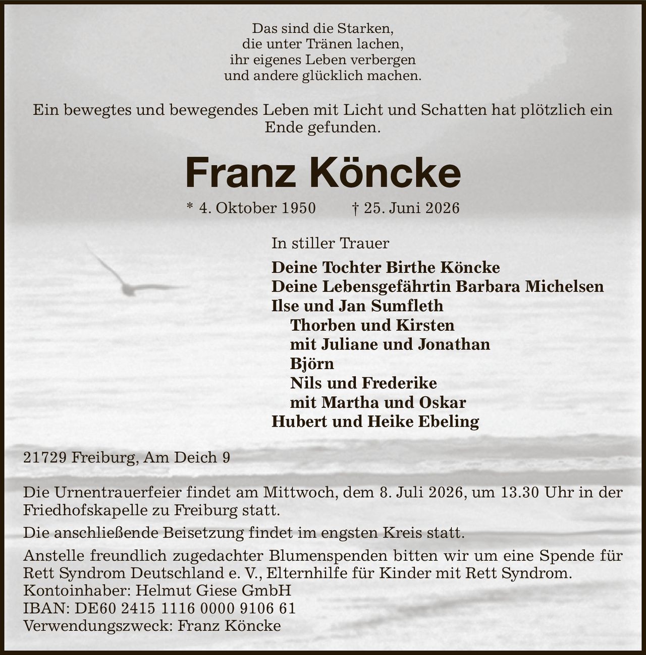 Das sind die Starken,
die unter Tränen lachen,
ihr eigenes Leben verbergen
und andere glücklich machen.
Ein bewegtes und bewegendes Leben mit Licht und Schatten hat plötzlich ein Ende gefunden.
Franz Köncke
* 4. Oktober 1950  † 25. Juni 2026
In stiller Trauer
Deine Tochter Birthe Köncke
Deine Lebensgefährtin Barbara Michelsen 
Ilse und Jan Sumfleth
 Thorben und Kirsten
 mit Juliane und Jonathan
 Björn
 Nils und Frederike
 mit Martha und Oskar
Hubert und Heike Ebeling
21729 Freiburg, Am Deich 9

Die Urnentrauerfeier findet am Mittwoch, dem 8. Juli 2026, um 13.30 Uhr in der Friedhofskapelle zu Freiburg statt.
Die anschließende Beisetzung findet im engsten Kreis statt.
Anstelle freundlich zugedachter Blumenspenden bitten wir um eine Spende für Rett Syndrom Deutschland e. V., Elternhilfe für Kinder mit Rett Syndrom.
Kontoinhaber: Helmut Giese GmbH
IBAN: DE60 2415 1116 0000 9106 61
Verwendungszweck: Franz Köncke