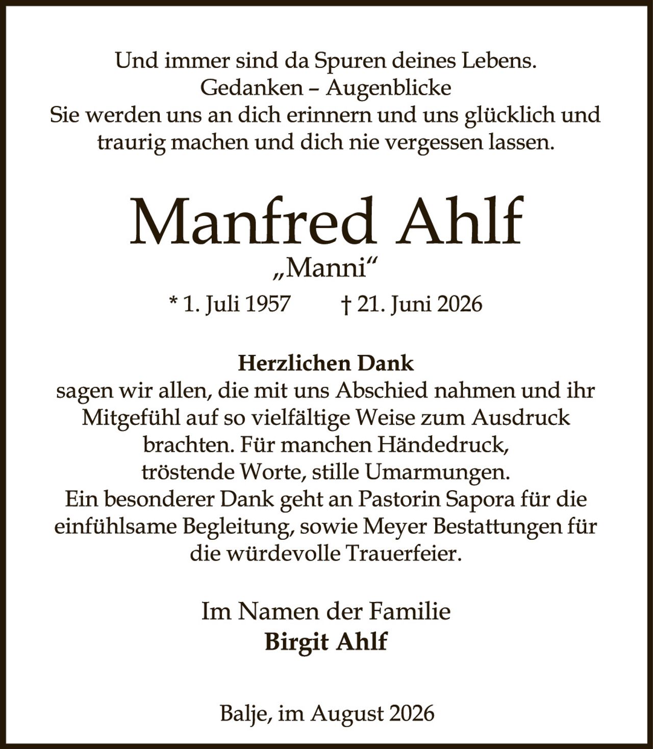 <p>Und immer sind da Spuren deines Lebens. Gedanken – Augenblicke Sie werden uns an dich erinnern und uns glücklich und traurig machen und dich nie vergessen lassen.</p>

<p><strong>Manfred Ahlf</strong><br /><i>„Manni"</i><br />* 1. Juli 1957    † 21. Juni 2026</p>

<p><strong>Herzlichen Dank</strong><br />sagen wir allen, die mit uns Abschied nahmen und ihr Mitgefühl auf so vielfältige Weise zum Ausdruck brachten. Für manchen Händedruck, tröstende Worte, stille Umarmungen. Ein besonderer Dank geht an Pastorin Sapora für die einfühlsame Begleitung, sowie Meyer Bestattungen für die würdevolle Trauerfeier.</p>

<p>Im Namen der Familie<br /><strong>Birgit Ahlf</strong></p>

<p>Balje, im August 2026</p>