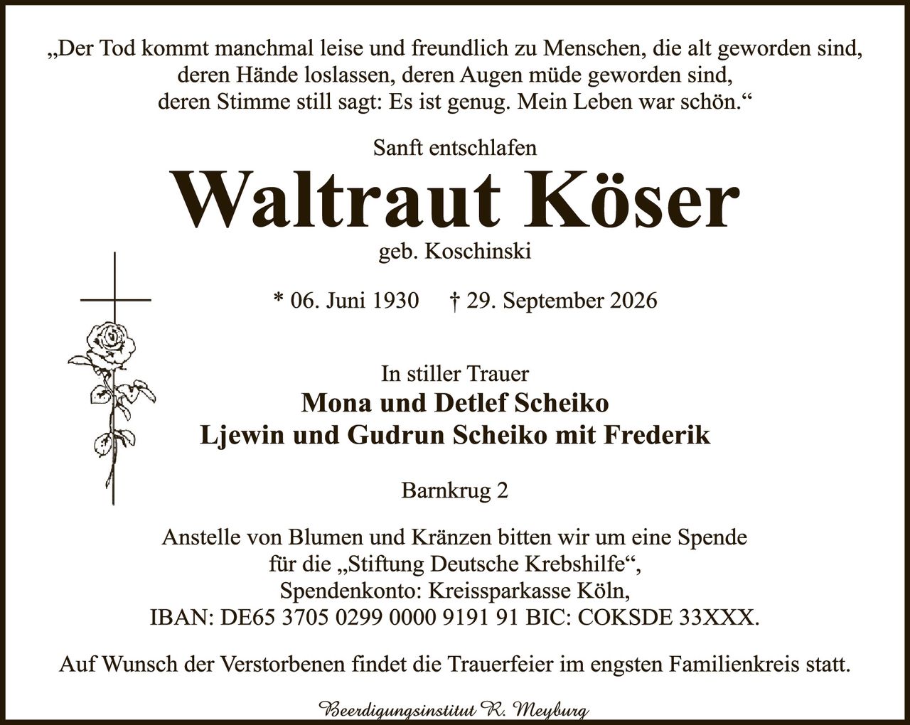 <p>„Der Tod kommt manchmal leise und freundlich zu Menschen, die alt geworden sind, deren Hände loslassen, deren Augen müde geworden sind, deren Stimme still sagt: Es ist genug. Mein Leben war schön."</p>

<p>Sanft entschllafen</p>

<p><strong>Waltraut Köser</strong><br>geb. Koschinski</p>

<p>* 06. Juni 1930 † 29. September 2026</p>

<p>In stiller Trauer<br>
<strong>Mona und Detlef Scheiko<br>
Ljewin und Gudrun Scheiko mit Frederik</strong></p>

<p>Barnkrug 2</p>

<p>Anstelle von Blumen und Kränzen bitten wir um eine Spende für die „Stiftung Deutsche Krebshilfe",<br>
Spendenkonto: Kreissparkasse Köln,<br>
IBAN: DE65 3705 0299 0000 9191 91 BIC: COKSDE 33XXX.</p>

<p>Auf Wunsch der Verstorbenen findet die Trauerfeier im engsten Familienkreis statt.</p>

<p><i>Beerdungsinstitut R. Meyburg</i></p>