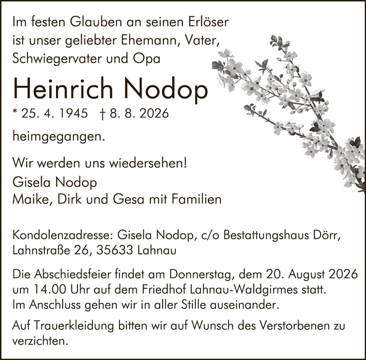 <p>Im festen Glauben an seinen Erlöser ist unser geliebter Ehemann, Vater, Schwiegervater und Opa</p>

<p><strong>Heinrich Nodop</strong><br>* 25. 4. 1945 † 8. 8. 2026</p>

<p>heimgegangen.</p>

<p>Wir werden uns wiedersehen!<br>Gisela Nodop<br>Maike, Dirk und Gesa mit Familien</p>

<p>Kondolenzadresse: Gisela Nodop, c/o Bestattungshaus Dörr, Lahnstraße 26, 35633 Lahnau</p>

<p>Die Abschiedsfeier findet am Donnerstag, dem 20. August 2026 um 14.00 Uhr auf dem Friedhof Lahnau-Waldgirmes statt. Im Anschluss gehen wir in aller Stille auseinander.</p>

<p>Auf Truerkleidung bitten wir auf Wunsch des Verstorbenen zu verzichten.</p>