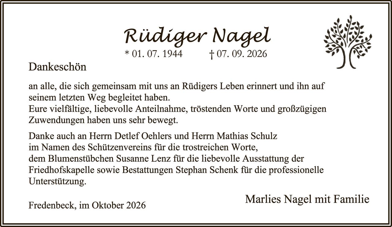<p><strong>Rüdiger Nagel</strong><br>
* 01. 07. 1944     † 07. 09. 2026</p>

<p><strong>Dankeschön</strong></p>

<p>an alle, die sich gemeinsam mit uns an Rüdigers Leben erinnert und ihn auf seinem letzten Weg begleitet haben.<br>
Eure vielfältige, liebevolle Anteilnahme, tröstenden Worte und großzügigen Zuwendungen haben uns sehr bewegt.</p>

<p>Danke auch an Herrn Detlef Oehlers und Herrn Mathias Schulz im Namen des Schützenvereins für die trostreichen Worte, dem Blumenstübchen Susanne Lenz für die liebevolle Ausstattung der Friedhofskapelle sowie Bestattungs Stephan Schenk für die professionelle Unterstützung.</p>

<p>Fredenbeck, im Oktober 2026</p>

<p><strong>Marlies Nagel mit Familie</strong></p>