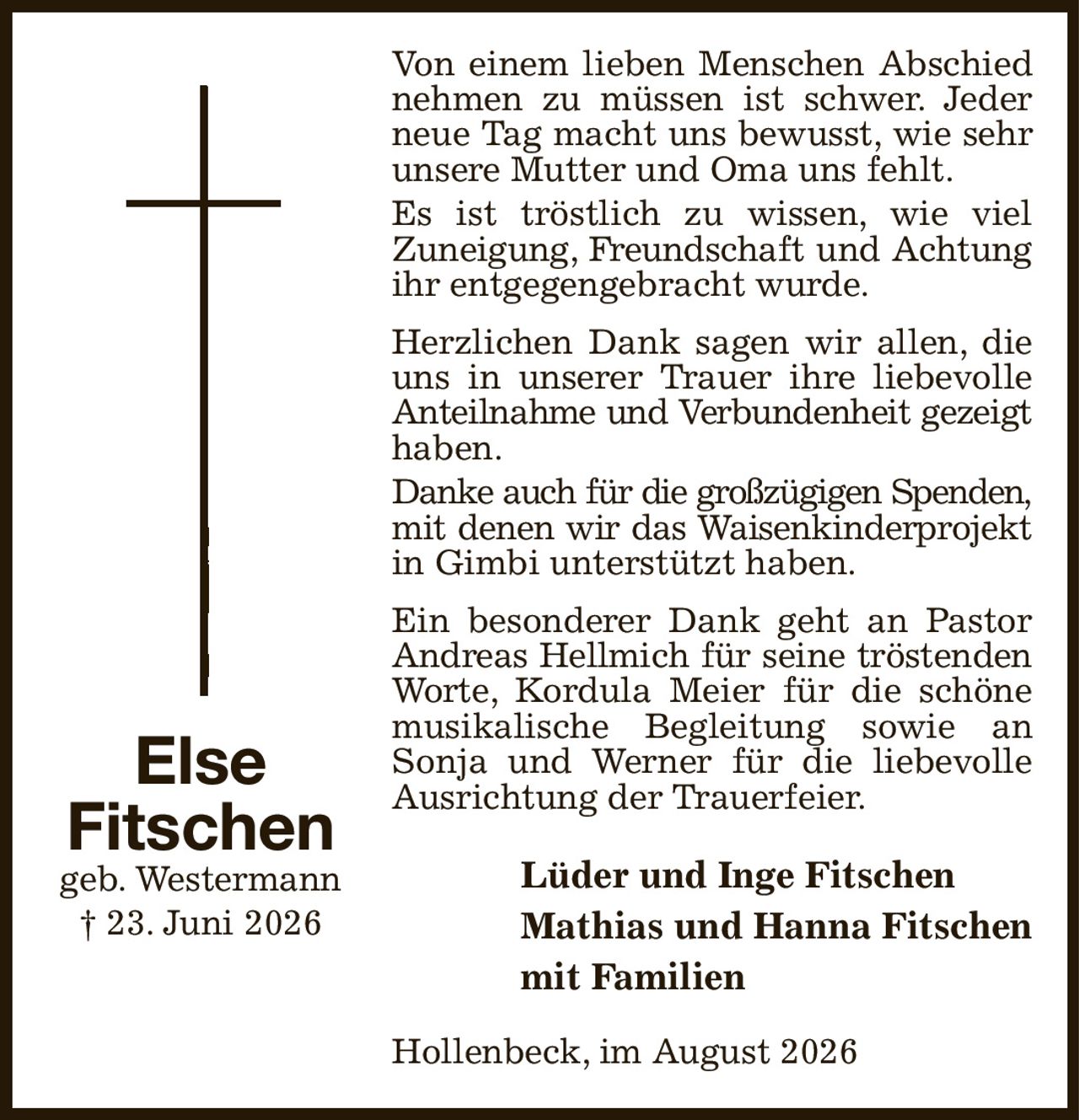 Von einem lieben Menschen Abschied nehmen zu müssen ist schwer. Jeder neue Tag macht uns bewusst, wie sehr unsere Mutter und Oma uns fehlt.
Es ist tröstlich zu wissen, wie viel
Zuneigung, Freundschaft und Achtung
ihr entgegengebracht wurde.
Herzlichen Dank sagen wir allen, die uns in unserer Trauer ihre liebevolle Anteilnahme und Verbundenheit gezeigt
haben.
Danke auch für die großzügigen Spenden,
mit denen wir das Waisenkinderprojekt
in Gimbi unterstützt haben.
Ein besonderer Dank geht an Pastor Andreas Hellmich für seine tröstenden
Worte, Kordula Meier für die schöne musikalische Begleitung sowie an Sonja und Werner für die liebevolle Ausrichtung der Trauerfeier.
Lüder und Inge Fitschen
Mathias und Hanna Fitschen
mit Familien
Hollenbeck, im August 2026
Else
Fitschen
geb. Westermann
† 23. Juni 2026