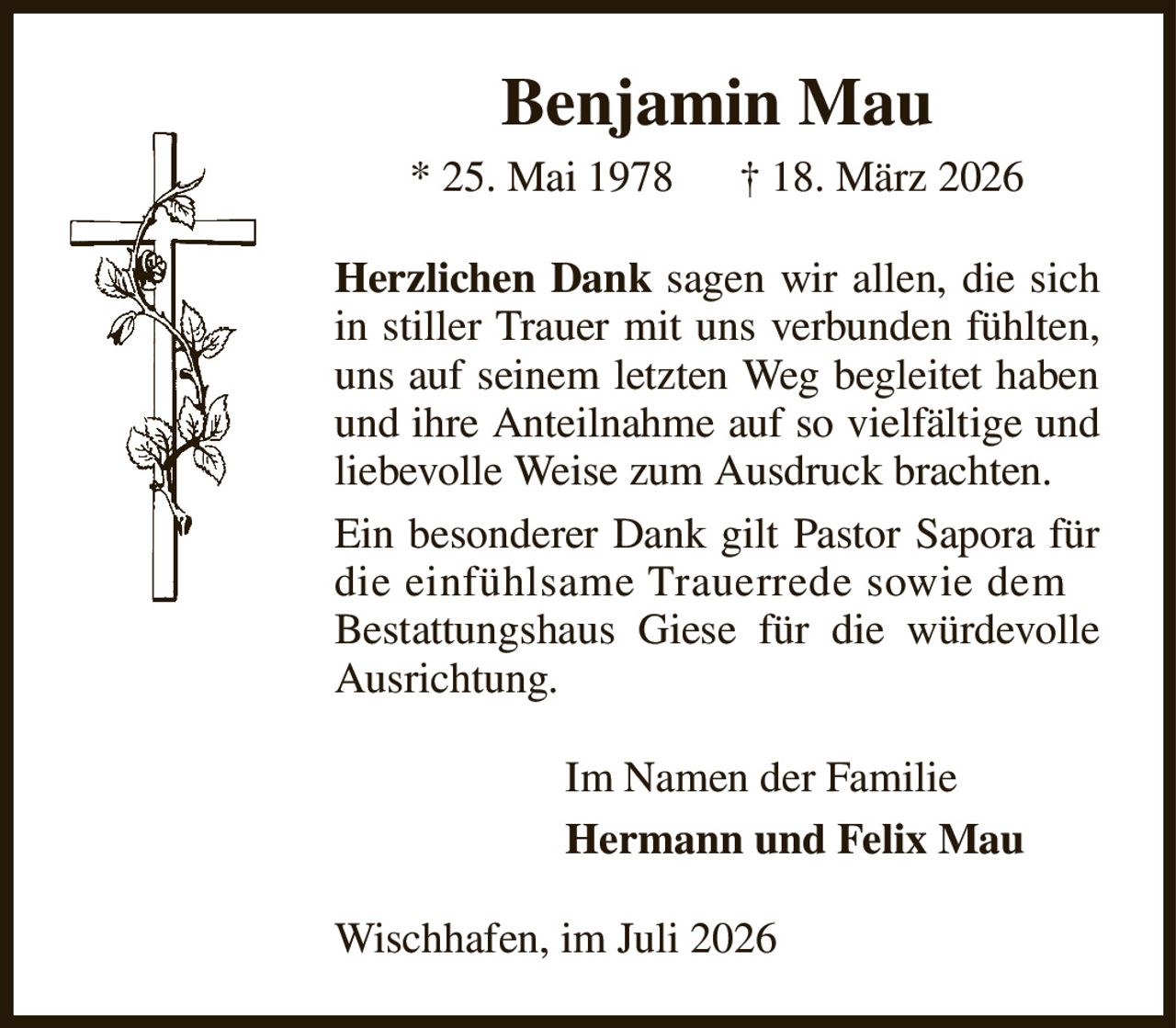 Benjamin Mau
* 25. Mai 1978      † 18. März 2026
Herzlichen Dank sagen wir allen, die sich in stiller Trauer mit uns verbunden fühlten, uns auf seinem letzten Weg begleitet haben und ihre Anteilnahme auf so vielfältige und liebevolle Weise zum Ausdruck brachten.
Ein besonderer Dank gilt Pastor Sapora für die einfühlsame Trauerrede sowie dem
Bestattungshaus Giese für die würdevolle Ausrichtung.
Im Namen der Familie
Hermann und Felix Mau       
Wischhafen, im Juli 2026